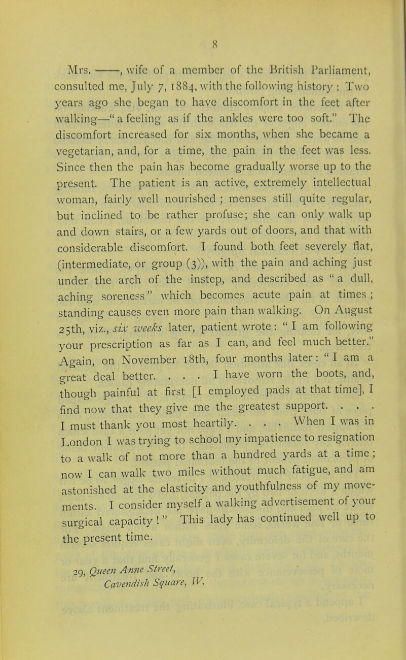 Mrs. , wife of a member of the British Parliament, consulted me, July 7, 1884, with the following history : Two years ago she began to have discomfort in the feet after walking— a feeling as if the ankles were too soft. The discomfort increased for six months, when she became a vegetarian, and, for a time, the pain in the feet was less. Since then the pain has become gradually worse up to the present. The patient is an active, extremely intellectual woman, fairly well nourished ; menses still quite regular, but inclined to be rather profuse; she can only walk up and down stairs, or a few yards out of doors, and that with considerable discomfort. I found both feet severely flat, (intermediate, or group (3)), with the pain and aching just under the arch of the instep, and described as  a dull, aching- soreness which becomes acute pain at times ; standing causes even more pain than walking. On August 25th, viz., six iveeks later, patient wrote:  I am following your prescription as far as I can, and feel much better. Again, on November i8th, four months later:  I am a great deal better. ... I have worn the boots, and, though painful at first [I employed pads at that time], I find now that they give me the greatest support. . . . I must thank you most heartily. . . . When I was in London I was trying to school my impatience to resignation to a walk of not more than a hundred yards at a time; now I can walk two miles without much fatigue, and am astonished at the elasticity and youthfulness of my move- ments. I consider myself a walking advertisement of your surgical capacity 1 This lady has continued well up to the present time. 29, Qiieeii Anne Street, Cavendish Square, IV,