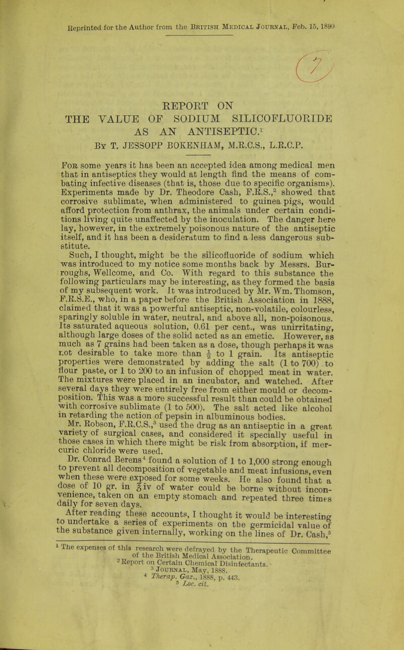 Reprinted for the Author from the British Medical Journal, Feb. 15,1890 EEPORT ON THE VALUE OF SODIUM SILICOFLUORIDE AS AN ANTISEPTIC.^ By T. JESSOPP BOKENHAM, M.E.C.S., L.E.C.P. Fob some years it has been an accepted idea among medical men that in antiseptics they would at length find the means of com- bating infective diseases (that is, those due to specific organisms). Experiments made by Dr. Theodore Cash, F.R.S.,- showed that corrosive sublimate, when administered to guinea pigs, would afford protection from anthrax, the animals under certain condi- tions living quite unaffected by the inoculation. The danger here lay, however, in the extremely poisonous nature of the antiseptic itself, and it has been a desideratum to find a less dangerous sub- stitute. Such, I thought, might be the silicofluoride of sodium which was introduced to my notice some months back by Messrs. Bur- roughs, Wellcome, and Co. With regard to this substance the following particulars may be interesting, as they formed the basis of my subsequent work. It was introduced by Mr. Wm. Thomson, F.R.8.E., who, in a paper before the British Association in 1888, claimed that it was a powerful antiseptic, non-volatile, colourless, sparingly soluble in water, neutral, and above all, non-poisonous. Its saturated aqueous solution, 0.61 per cent., was unirritating, although large doses of the solid acted as an emetic. However, as much as 7 grains had been taken as a dose, though perhaps it was tot desirable to take more than -| to 1 grain. Its antiseptic properties were demonstrated by adding the salt (1 to 700) to flour paste, or 1 to 200 to an infusion of chopped meat in water. The mixtures were placed in an incubator, and watched. After several days they were entirely free from either mould or decom- position. This was a more successful result than could be obtained with corrosive sublimate (1 to 500), The salt acted like alcohol in retarding the action of pepsin in albuminous bodies. Mr. Eobson, P.R.C.S.,'' used the drug as an antiseptic in a great variety of surgical cases, and considered it specially useful in those cases im which there might be risk from absorption, if mer- curic chloride were used. Dr. Conrad Berens^ found a solution of 1 to 1,000 strong enough to prevent all decomposition of vegetable and meat infusions, even when these were exposed for some weeks. He also found that a dose of 10 gr. in giv of water could be borne without incon- venience, taken on an empty stomach and repeated three times daily for seven days. After reading these accounts, I thought it would be interesting to undertake a series of experiments on the germicidal value of the substance given internally, working on the lines of Dr. Cash, 1 The expenses of this research were defrayed by the Therapeutic Committee of the British Medical Association. - Report on Certain Cliemical Disinfectants. Journal, May, 1S88. * Therap. Gaz., 1888, p. 44.S. ' Loc. cit.