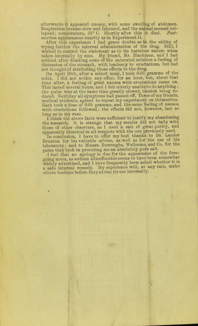 afterwards it appeared uneasy, with some swelling of abdomen. Respiration became slow and laboured, and the animal seemed col- lapsed; temperature, 33° C. Shortly after this it died. Post- mortem appearances exactly as in Experiment II. After this experience 1 had grave doubts as to the utility of trying further the internal administration of the drug. Still, I wished to control the statement as to its harmless nature when taken internally by man. My friend, Mr. Blackman, and I had noticed after drinking some of the saturated solution a feeling of distension of the stomach, with tendency to eructations, but had not thought of attributing these effects to the drug. On April 28th, after a mixed meal, I took 0.05 gramme of the solid. I did not notice any efEeci for an hour, but, about that time after, a feeling of great nausea with eructations came on. This lasted several hours, and I felt utterly unable to do anything ; the pulse was at the same time greatly slowed, tension being re- duced. Next day all symptoms had passed off. Three of my friends, medical students, agreed to repeat my experiment on themselvea. Each took a dose of 0.05 gramme, and the same feeling of nausea with eructations followed; the effects did not, however, labt so long as in my case. I think the above facts were suflficient to justify my abandoning the research. It is strange that my results did not tally with those of other observers, as I used a salt of great purity, and apparently identical in all respects with the one previously used. In conclusion, I have to offer my best thanks to Dr. Lauder Brunton for his valuable advice, as well as for the use of his laboratory; and to Messrs. Burroughs, Wellcome, and Co. for the pains they took in procuring me an absolutely pure salt. I feel that no apology is due for the appearance of the tore- going notes, as sodium silicofluoride seems to have been somewhat widely advertised, and I have frequently been asked whether it is a safe internal remedy. My experience will, at any rate, make others hesitate before they advise its use internally. \ i t