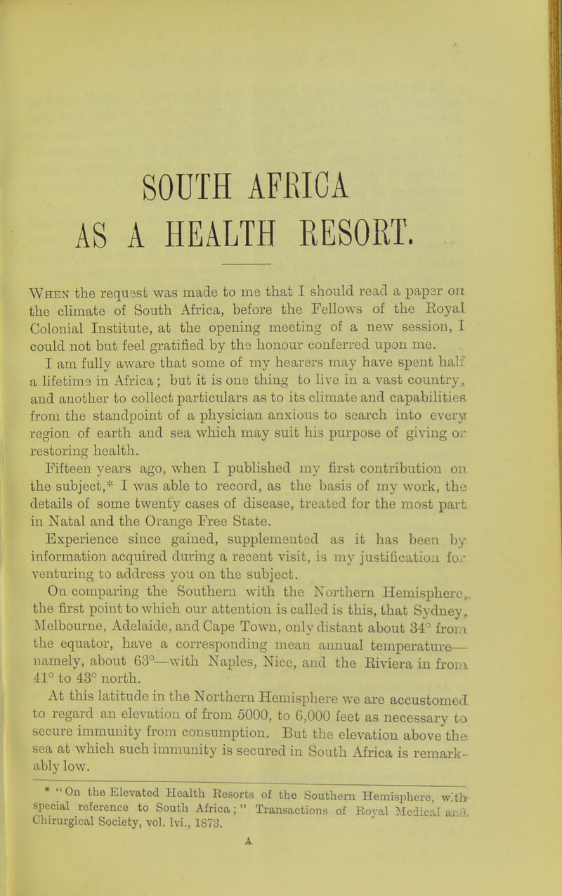 AS A HEALTH RESORT. When the requssb was made to me that I should read a paper on the chmate of South Africa, before the Fellows of the Royal Colonial Institute, at the opening meeting of a new session, I could not but feel gratified by the honour conferred upon me. I am fully aware that some of my hearers may have spent half a lifetime in Africa; but it is one thing to live in a vast country,, and another to collect particulars as to its climate and capabilities from the standpoint of a physician anxious to search into every region of earth and sea which may suit his purpose of giving Oj- restoring health. Fifteen years ago, when I published my first contribution on. the subject,* I was able to record, as the basis of my work, the details of some twenty cases of disease, treated for the most part in Natal and the Orange Free State. Experience since gained, supplemented as it has been by information acquired during a recent visit, is my justification fox' venturing to address you on the subject. On comparing the Southern with the Northern Hemisphere,, the first point to which our attention is called is this, that Sydney, Melbom-ne, Adelaide, and Cape Town, only distant about 34° fror.i the equator, have a corresponding mean annual temperature— namely, about 63°—with Naples, Nice, and the Eiviera in fron\ 41° to 43° north. At this latitude in the Northern Hemisphere we are accustomed to regard an elevation of from 5000, to 6,000 feet as necessary to secure immunity from consumption. But the elevation above the sea at which such immunity is secured in South Africa is remark- ably low. * On the Elevated Health Resorts of the Southern Hemisphere, w'th- special reference to South Africa;  Transactions of Roval Medical aa-cL Chirurgical Society, vol. Ivi., 1873. A