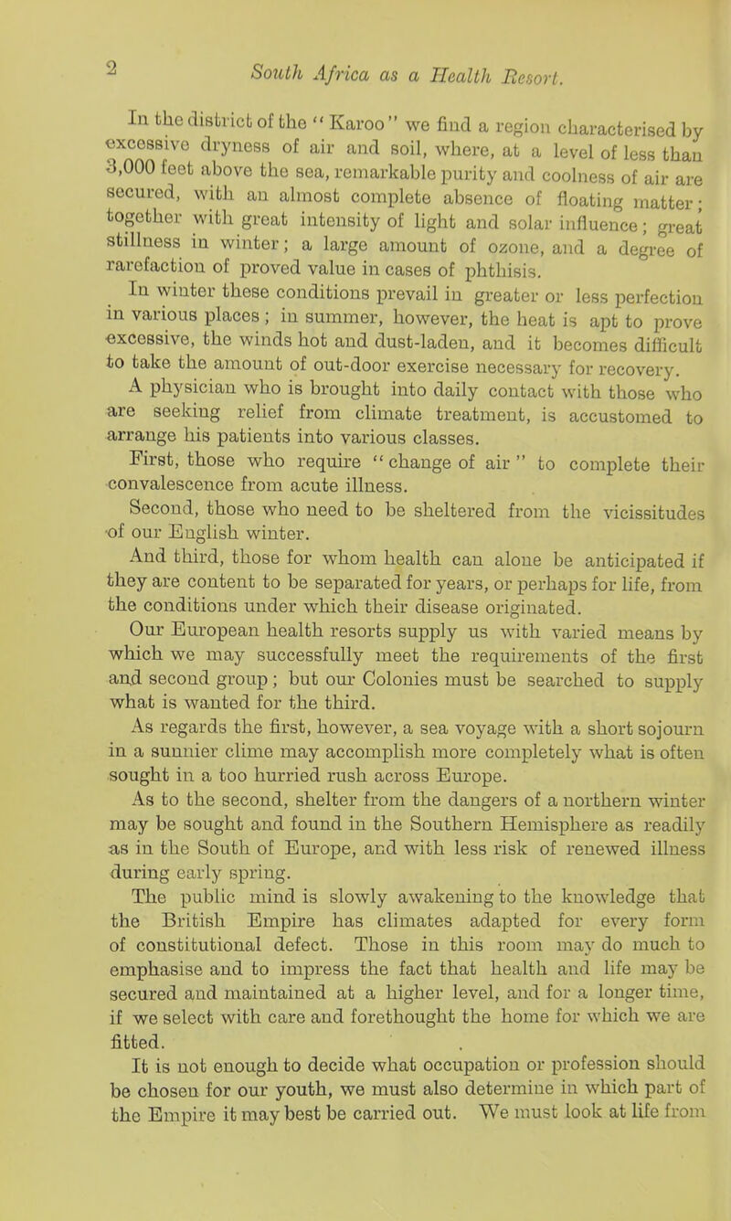 In the district of the  Karoo  we find a region characterised by excessive dryness of air and soil, where, at a level of less than 3,000 feet above the sea, remarkable purity and coolness of air are secured, with an almost complete absence of floating matter • together with great intensity of light and solar influence; great stillness in winter; a large amount of ozone, and a degree of rarefaction of proved value in cases of phthisis. In winter these conditions prevail in greater or less perfection in various places ; in summer, however, the heat is apt to prove excessive, the winds hot and dust-laden, and it becomes difficult to take the amount of out-door exercise necessary for recovery. A physician who is brought into daily contact with those who are seeking relief from climate treatment, is accustomed to arrange his patients into various classes. First, those who require change of air to complete their convalescence from acute illness. Second, those who need to be sheltered from the vicissitudes ■of our English winter. And third, those for whom health can alone be anticipated if they are content to be separated for years, or perhaps for hfe, from the conditions under which their disease originated. Our European health resorts supply us with varied means by which we may successfully meet the requirements of the first an,d second group ; but our Colonies must be searched to supply what is wanted for the third. As regards the first, however, a sea voyage with a short sojourn in a sunnier clime may accomplish more completely what is often sought in a too hurried rush across Europe. As to the second, shelter from the dangers of a northern winter may be sought and found in the Southern Hemisphere as readily as in the South of Em-ope, and with less risk of renewed illness during early spring. The public mind is slowly awakening to the knowledge that the British Empire has climates adapted for every form of constitutional defect. Those in this room may do much to emphasise and to impress the fact that health and life may be secured and maintained at a higher level, and for a longer time, if we select with care and forethought the home for which we are fitted. It is not enough to decide what occupation or profession should be chosen for our youth, we must also determine in which part of the Empire it may best be carried out. We must look at life from