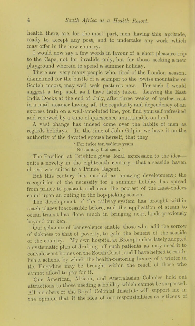 health there, are, for the most part, iTien having this aptitude, ready to accept any post, and to undertake any work which may offer in tlie new country. I would now say a few words in favour of a short pleasure trip to the Cape, not for invalids only, but for those seeking a new playground wherein to spend a summer holiday. There are very many people who, tired of the London season, disinclined for the bustle of a scamper to the Swiss mountains or Scotch moors, may well seek pastures new. For such I would suggest a trip such as I have lately taken. Leaving the East India Docks at the end of July, after three weeks of perfect rest in a mail steamer having all the regularity and dependency of an express train on a well-appointed line, you find yourself refreshed and renewed by a time of quiescence unattainable on land. A vast change has indeed come over the habits of men as regards holidays. In the time of John Gilpin, we have it on the authority of the devoted spouse herself, that they  For twice ten tedious years No holiday had seen. The Pavilion at Brighton gives local expression to the idea— quite a novelty in the eighteenth century—that a seaside haven of rest was suited to a Prince Eegent. But this century has marked an amazing development; the recognition of the necessity for a summer holiday has spread from prince to peasant, and even the poorest of the East-endera count upon an outing in the hop-picking season. The development of the railway system has brought within reach places inaccessible before, and the application of steam to ocean transit has done much in bringing near, lands previously beyond our ken. Our schemes of benevolence enable those who add the sorrow of sickness to that of poverty, to gain the benefit of the seaside or the country. My own hospital at Brompton has lately adopted a systematic plan of drafting off such patients as may need it to convalescent homes on the South Coast; and I have helped to estab- lish a scheme by which the health-restoring luxury of a winter in. the Engadine may be brought within the reach of those who- cannot afford to pay for it. Our American, African, and Australasian Colonies hold out attractions to those needing a hohday which cannot be surpassed. All members of the Eoyal Colonial Institute will support me m the opinion that if the idea of our responsibihties as citizens of