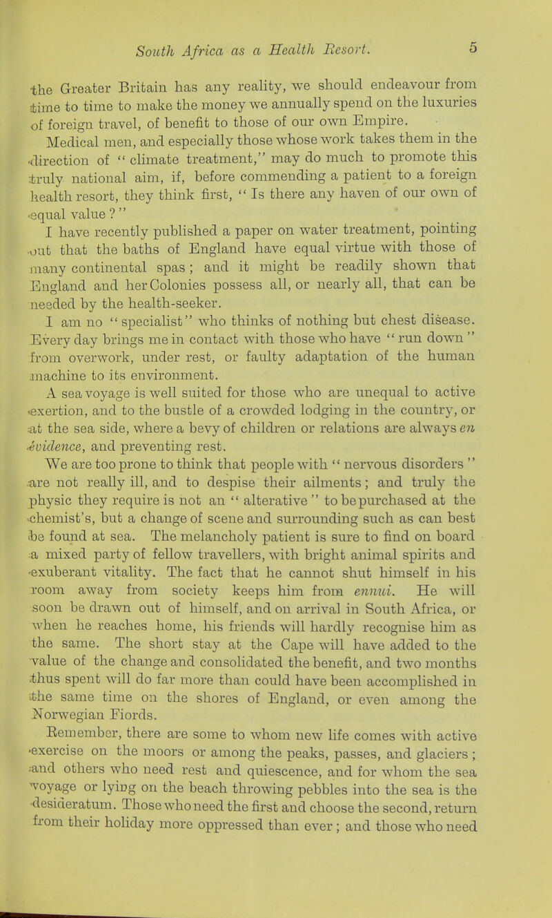 the Greater Britain has any reality, we should endeavour from 4ime to time to make the money we annually spend on the luxuries of foreign travel, of benefit to those of our own Empire. Medical men, and especially those whose work takes them in the 'direction of  climate treatment, may do much to promote this truly national aim, if, before commending a patient to a foreign health resort, they think first,  Is there any haven of our own of •equal value ?  I have recently published a paper on water treatment, pointing out that the baths of England have equal virtue with those of many continental spas; and it might be readily shown that England and her Colonies possess all, or nearly all, that can be needed by the health-seeker. I am no specialist who thinks of nothing but chest disease. Every day brings me in contact with those who have  run down  from overwork, under rest, or faulty adaptation of the human machine to its environment. A sea voyage is well suited for those who are unequal to active .exertion, and to the bustle of a crowded lodging in the country, or alt the sea side, where a bevy of children or relations are always en -evidence, and preventing rest. We are too prone to think that people with  nervous disorders  ■ixre not really ill, and to despise their ailments; and truly the j)hysic they require is not an  alterative to be purchased at the ■chemist's, but a change of scene and surrounding such as can best ibe found at sea. The melancholy patient is sure to find on board a mixed party of fellow travellers, with bright animal spirits and -exuberant vitality. The fact that he cannot shut himself in his room away from society keeps him from ennui. He will soon be drawn out of himself, and on arrival in South Africa, or when he reaches home, his friends will hardly recognise him as the same. The short stay at the Cape will have added to the ■value of the change and consolidated the benefit, and two months >thus spent will do far more than could have been accomplished in ithe same time on the shores of England, or even among the Norwegian Fiords. Eemember, there are some to whom new life comes with active •exercise on the moors or among the peaks, passes, and glaciers ; ^and others who need rest and quiescence, and for whom the sea ^voyage or lying on the beach throwing pebbles into the sea is the •desideratum. Those who need the first and choose the second, return from their holiday more oppressed than ever; and those who need