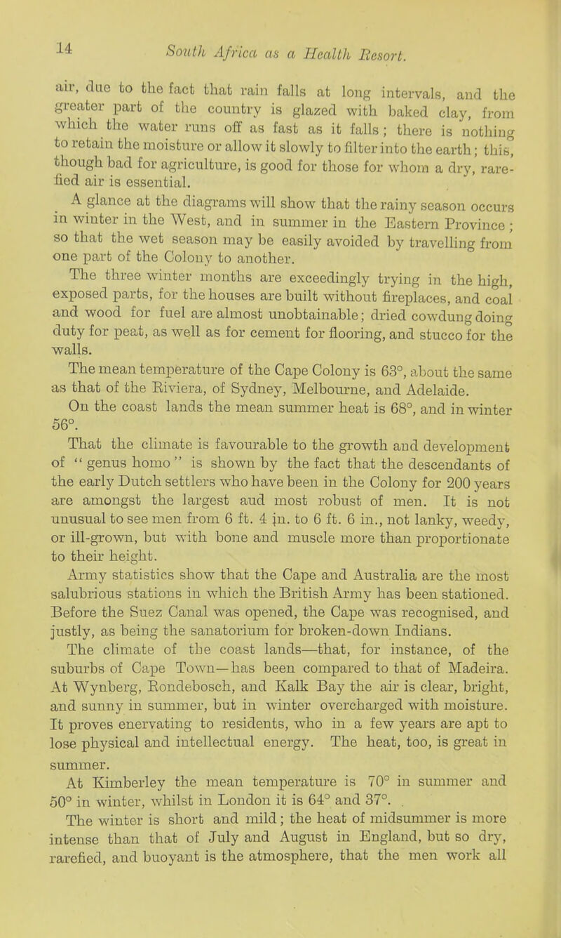 air, due to the fact that rain falls at long intervals, and the greater part of the country is glazed with baked clay, from which the water runs off as fast as it falls; there is nothing to retain the moisture or allow it slowly to filter into the earth; thi^ though bad for agriculture, is good for those for whom a dry,' rare- fied air is essential. A glance at the diagrams will show that the rainy season occurs in winter in the West, and in summer in the Eastern Province ; so that the wet season may be easily avoided by travelling from' one part of the Colony to another. The three winter months are exceedingly trying in the high, exposed parts, for the houses are built without fireplaces, and coal and wood for fuel are almost unobtainable; dried cowdung doing duty for peat, as well as for cement for flooring, and stucco for the v^alls. The mean temperature of the Cape Colony is 63°, about the same as that of the Eiviera, of Sydney, Melbourne, and Adelaide. On the coast lands the mean summer heat is 68°, and in winter 56°. That the climate is favourable to the growth and development of  genus homo  is shown by the fact that the descendants of the early Dutch settlers who have been in the Colony for 200 years are amongst the largest aud most robust of men. It is not unusual to see men from 6 ft. 4 |n. to 6 ft. 6 in., not lanky, weedy, or ill-grown, but with bone and muscle more than proportionate to their height. Army statistics show that the Cape and Australia are the most salubrious stations in which the British Army has been stationed. Before the Suez Canal was opened, the Cape was recognised, and justly, as being the sanatorium for broken-down Indians. The climate of the coast lands—that, for instance, of the suburbs of Cape Town—has been compared to that of Madeira. At Wynberg, Eondebosch, and Kalk Bay the air is clear, bright, and sunny in summer, but in winter overcharged with moisture. It proves enervating to residents, who in a few years are apt to lose physical and intellectual energy. The heat, too, is great in summer. At Kimberley the mean temperature is 70° in summer and 50° in winter, whilst in London it is 64° and 37°. . The winter is short and mild; the heat of midsummer is more intense than that of July and August in England, but so dry, rarefied, and buoyant is the atmosphere, that the men work all