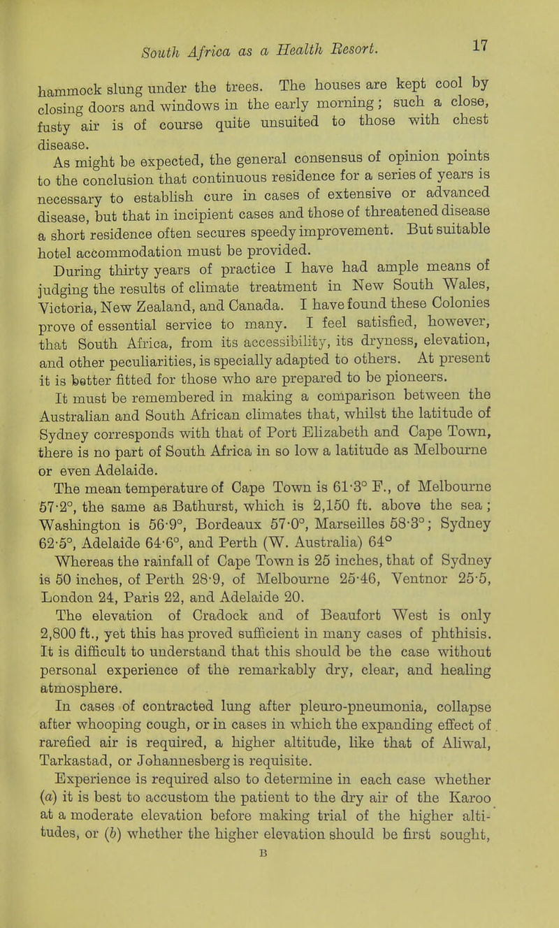 hammock slung under the trees. The houses are kept cool by closing doors and windows in the early morning ; such a close, fusty air is of course quite unsuited to those with chest disease. As might be expected, the general consensus of opmion points to the conclusion that continuous residence for a series of years is necessary to establish cure in cases of extensive or advanced disease, but that in incipient cases and those of threatened disease a short'residence often secures speedy improvement. But suitable hotel accommodation must be provided. During thirty years of practice I have had ample means of judging the results of climate treatment in New South Wales, Victoria, New Zealand, and Canada. I have found these Colonies prove of essential service to many. I feel satisfied, however, that South Africa, from its accessibility, its dryness, elevation, and other pecuharities, is specially adapted to others. At present it is better fitted for those who are prepared to be pioneers. It must be remembered in making a comparison between the AustraHan and South African climates that, whilst the latitude of Sydney corresponds with that of Port Ehzabeth and Cape Town, there is no part of South Africa in so low a latitude as Melbourne or even Adelaide. The mean temperature of Cape Town is 61-3° F., of Melbourne 67-2°, the same as Bathm-st, which is 2,150 ft. above the sea; Washington is 56-9°, Bordeaux 57-0°, Marseilles 58-3°; Sydney 62-5°, Adelaide 64-6°, and Perth (W. Australia) 64° Whereas the rainfall of Cape Town is 25 inches, that of Sydney is 60 inches, of Perth 28-9, of Melbourne 25-46, Ventnor 25-5, London 24, Paris 22, and Adelaide 20. The elevation of Cradock and of Beaufort West is only 2,800 ft., yet this has proved sufiicient in many cases of phthisis. It is difi&cult to understand that this should be the case without personal experience of the remarkably dry, clear, and healing atmosphere. In cases of contracted lung after pleuro-pneumonia, collapse after whooping cough, or in cases in which the expanding effect of rarefied air is required, a higher altitude, like that of AUwal, Tarkastad, or Johannesberg is requisite. Experience is required also to determine in each case whether (a) it is best to accustom the patient to the dry air of the Karoo at a moderate elevation before making trial of the higher alti- tudes, or (b) whether the higher elevation should be first sought, B
