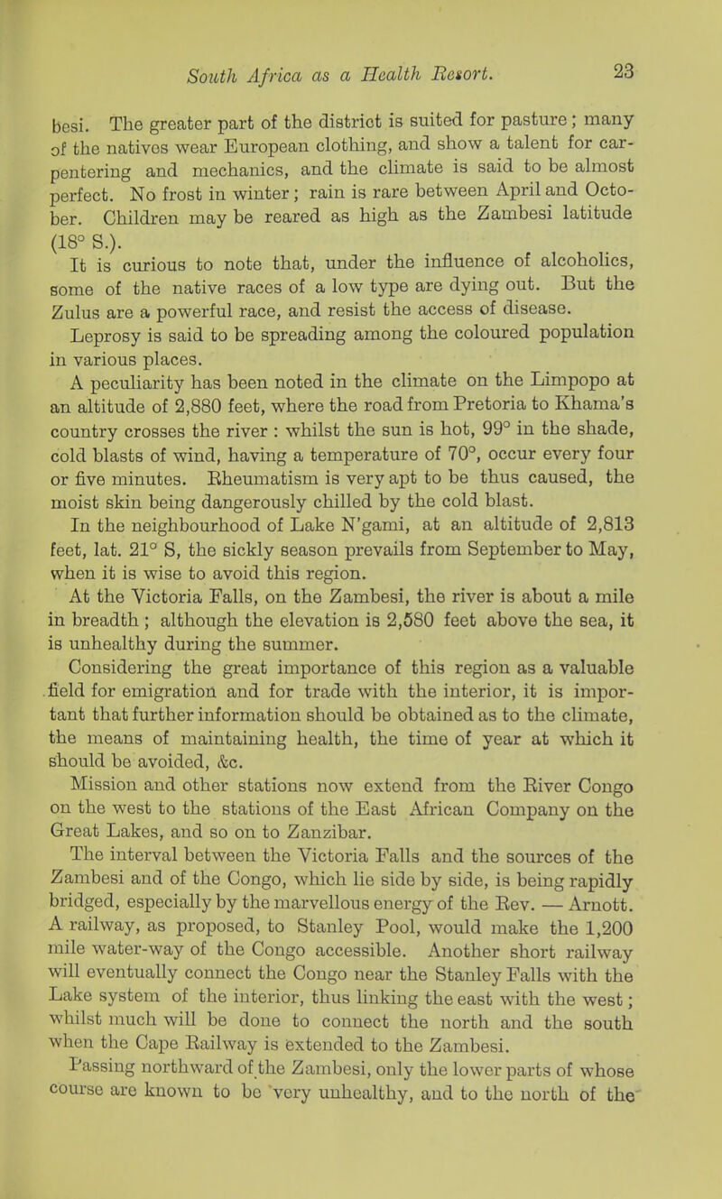besi. The greater part of the district is suited for pasture; many of the natives wear European clothing, and show a talent for car- pentering and mechanics, and the climate is said to be almost perfect. No frost in winter; rain is rare between April and Octo- ber. Children may be reared as high as the Zambesi latitude (18° S.). It is curious to note that, under the influence of alcohoHcs, some of the native races of a low type are dying out. But the Zulus are a powerful race, and resist the access of disease. Leprosy is said to be spreading among the coloured population in various places. A peculiarity has been noted in the climate on the Limpopo at an altitude of 2,880 feet, where the road from Pretoria to Khama's country crosses the river : whilst the sun is hot, 99° in the shade, cold blasts of wind, having a temperature of 70°, occur every four or five minutes. Eheumatism is very apt to be thus caused, the moist skin being dangerously chilled by the cold blast. In the neighbourhood of Lake N'gami, at an altitude of 2,813 feet, lat. 21° S, the sickly season prevails from September to May, when it is wise to avoid this region. At the Victoria Falls, on the Zambesi, the river is about a mile in breadth ; although the elevation is 2,680 feet above the sea, it is unhealthy during the summer. Considering the great importance of this region as a valuable .field for emigration and for trade with the interior, it is impor- tant that further information should be obtained as to the climate, the means of maintaining health, the time of year at which it should be avoided, &c. Mission and other stations now extend from the Eiver Congo on the west to the stations of the East African Company on the Great Lakes, and so on to Zanzibar. The interval between the Victoria Falls and the sources of the Zambesi and of the Congo, which lie side by side, is being rapidly bridged, especially by the marvellous energy of the Eev. —Arnott. A railway, as proposed, to Stanley Pool, would make the 1,200 mile water-way of the Congo accessible. Another short railway will eventually connect the Congo near the Stanley Falls with the Lake system of the interior, thus linking the east with the west; whilst much will be done to connect the north and the south when the Cape Eailway is extended to the Zambesi. Passing northward of the Zambesi, only the lower parts of whose course are known to be very unhealthy, and to the north of the'
