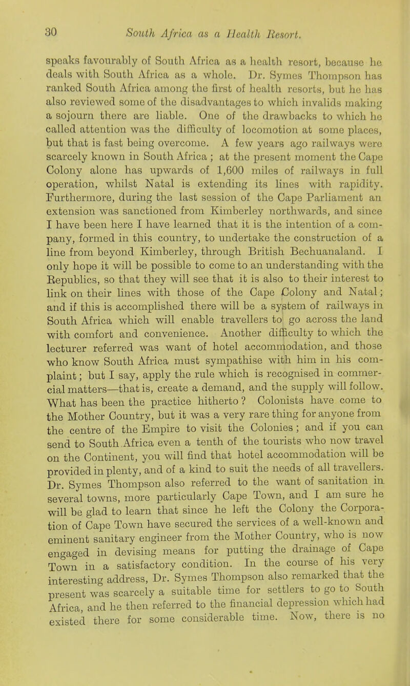 speaks favourably of South Africa as a liealth resort, because he deals with South Africa as a whole. Dr. Symes Thompson has ranked South Africa among the first of health resorts, but he has also reviewed some of the disadvantages to which invalids making a sojourn there are liable. One of the drawbacks to which ho called attention was the difficulty of locomotion at some places, but that is fast being overcome. A few years ago railways were scarcely known in South Africa ; at the present moment the Capo Colony alone has upwards of 1,600 miles of railways in full operation, whilst Natal is extending its lines with rapidity. Furthermore, during the last session of the Cape Parliament an extension was sanctioned from Kimberley northwards, and since I have been here I have learned that it is the intention of a com- pany, formed in this country, to undertake the construction of a line from beyond Kimberley, through British Bechuanaland. I only hope it will be possible to come to an understanding with the Eepublics, so that they will see that it is also to their interest to link on their lines with those of the Cape Colony and Natal; and if this is accomplished there will be a system of railways in South Africa which will enable travellers to go across the land with comfort and convenience. Another difficulty to which the lecturer referred was want of hotel accommodation, and those who know South Africa must sympathise with him in his com- plaint ; but I say, apply the rule which is recognised in comiuer- cial matters—that is, create a demand, and the supply will follow. What has been the practice hitherto ? Colonists have come to the Mother Country, but it was a very rare thing for anyone from the centre of the Empire to visit the Colonies ; and if you can send to South Africa even a tenth of the tourists who now travel on the Continent, you will find that hotel accommodation will be provided in plenty, and of a kind to suit the needs of all travellers. Dr. Symes Thompson also referred to the want of sanitation m several towns, more particularly Cape Town, and I am sure he will be glad to learn that since he left the Colony the Corpora- tion of Cape Town have secured the services of a well-known and eminent sanitary engineer from the Mother Country, who is now engaged in devising means for putting the drainage of Cape Town in a satisfactory condition. In the course of his very interesting addi-ess. Dr. Symes Thompson also remarked that the present was scarcely a suitable time for settlers to go to South Africa and he then referred to the financial depression which had existed there for some considerable time. Now, there is no