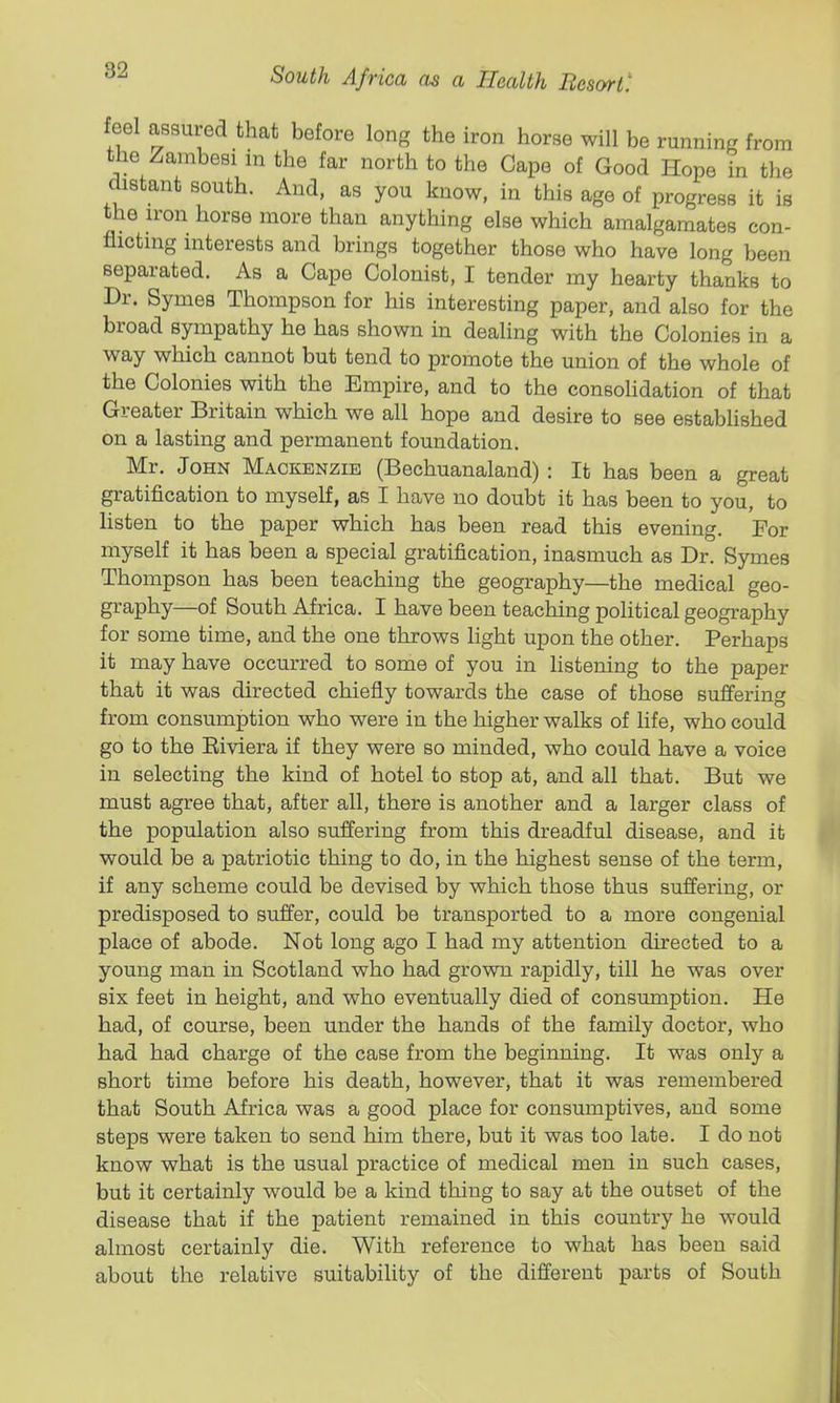 feel assured that before long the iron horse will be running from the Zambesi in the far north to the Cape of Good Hope in the distant south. And, as you know, in this age of progress it is the iron horse more than anything else which amalgamates con- flicting interests and brings together those who have long been separated. As a Capo Colonist, I tender my hearty thanks to Dr. Symes Thompson for his interesting paper, and also for the broad sympathy he has shown in dealing with the Colonies in a way which cannot but tend to promote the union of the whole of the Colonies with the Empire, and to the consolidation of that Greater Britain which we all hope and desire to see established on a lasting and permanent foundation. Mr. John Mackenzie (Bechuanaland) : It has been a great gratification to myself, as I have no doubt it has been to you, to listen to the paper which has been read this evening. For myself it has been a special gratification, inasmuch as Dr. Symes Thompson has been teaching the geography—the medical geo- graphy—of South Africa. I have been teaching poHtical geography for some time, and the one throws light upon the other. Perhaps it may have occurred to some of you in listening to the paper that it was directed chiefly towards the case of those suffering from consumption who were in the higher walks of life, who could go to the Eiviera if they were so minded, who could have a voice in selecting the kind of hotel to stop at, and all that. But we must agree that, after all, there is another and a larger class of the population also suffering from this dreadful disease, and it would be a patriotic thing to do, in the highest sense of the term, if any scheme could be devised by which those thus suffering, or predisposed to suffer, could be transported to a more congenial place of abode. Not long ago I had my attention directed to a young man in Scotland who had grown rapidly, till he was over six feet in height, and who eventually died of consumption. He had, of course, been under the hands of the family doctor, who had had charge of the case from the beginning. It was only a short time before his death, however, that it was remembered that South Africa was a good place for consumptives, aud some steps were taken to send him there, but it was too late. I do not know what is the usual practice of medical men in such cases, but it certainly would be a kind thing to say at the outset of the disease that if the patient remained in this country he would almost certainly die. With reference to what has been said about the relative suitability of the different parts of South