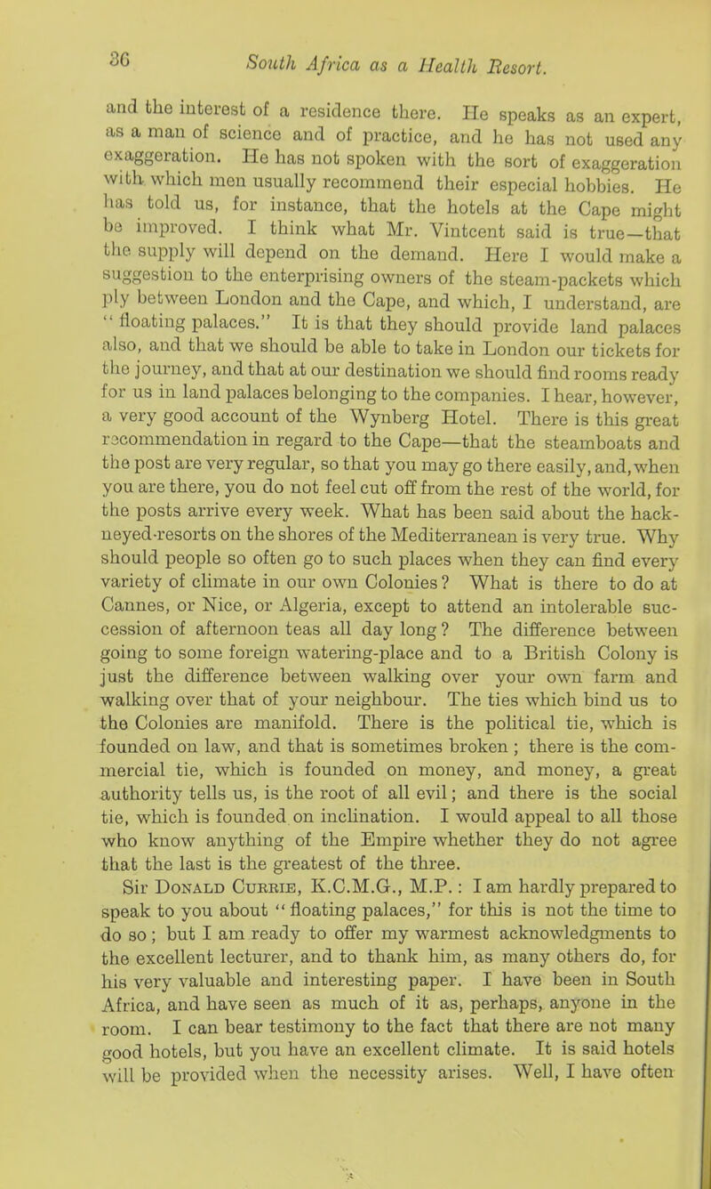 3G and the interest of a residence there. He speaks as an expert, as a man of science and of practice, and ho has not used any exaggeration. He has not spoken with the sort of exaggeration with, which men usually recommend their especial hobbies. He has told us, for instance, that the hotels at the Cape might be improved. I think what Mr. Vintcent said is true—that the supply will depend on the demand. Here I would make a suggestion to the enterprising owners of the steam-packets which ply between London and the Cape, and which, I understand, are  floating palaces. It is that they should provide land palaces also, and that we should be able to take in London our tickets for the journey, and that at our destination we should find rooms ready for us in land palaces belonging to the companies. I hear, however, a very good account of the Wynberg Hotel. There is this great rscommeudation in regard to the Cape—that the steamboats and the post are very regular, so that you may go there easily, and, when you are there, you do not feel cut off from the rest of the world, for the posts arrive every week. What has been said about the hack- neyed-resorts on the shores of the Mediterranean is very true. Why should people so often go to such places when they can find every variety of chmate in our own Colonies ? What is there to do at Cannes, or Nice, or Algeria, except to attend an intolerable suc- cession of afternoon teas all day long ? The difference between going to some foreign watering-place and to a British Colony is just the difference between walking over your own farm and walking over that of your neighbour. The ties which bind us to the Colonies are manifold. There is the political tie, which is founded on law, and that is sometimes broken ; there is the com- mercial tie, which is founded on money, and money, a great authority tells us, is the root of all evil; and there is the social tie, which is founded on inclination. I would appeal to all those who know anything of the Empire whether they do not agree that the last is the greatest of the three. Sir Donald Cureie, K.C.M.G., M.P.: lam hardly prepared to speak to you about  floating palaces, for this is not the time to do so ; but I am ready to offer my warmest acknowledgments to the excellent lecturer, and to thank him, as many others do, for his very valuable and interesting paper. I have been in South Africa, and have seen as much of it as, perhaps, an}''one in the room. I can bear testimony to the fact that there are not many good hotels, but you have an excellent climate. It is said hotels