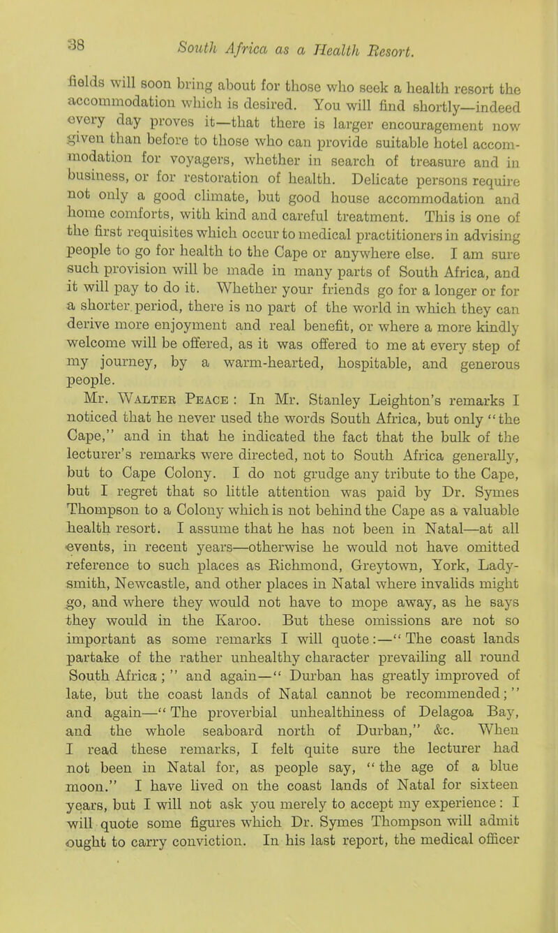 fields will soon bring about for those who seek a health resort the accommodation which is desired. You will find shortly—indeed every day proves it—that there is larger encouragement now given than before to those who can provide suitable hotel accom- modation for voyagers, whether in search of treasure and in business, or for restoration of health. Delicate persons require not only a good climate, but good house accommodation and home comforts, with kind and careful treatment. This is one of the first requisites which occur to medical practitioners in advising people to go for health to the Cape or anywhere else. I am sure such provision will be made in many parts of South Africa, and it will pay to do it. Whether your friends go for a longer or for a shorter period, there is no part of the world in which they can derive more enjoyment and real benefit, or where a more kindly welcome will be offered, as it was offered to me at every step of my journey, by a warm-hearted, hospitable, and generous people. Mr. Waltek Peace : In Mr. Stanley Leighton's remarks I noticed that he never used the words South Africa, but only the Cape, and in that he indicated the fact that the bulk of the lecturer's remarks were directed, not to South Africa generally, but to Cape Colony. I do not grudge any tribute to the Cape, but I regret that so little attention was paid by Dr. Symes Thompson to a Colony which is not behind the Cape as a valuable health resort. I assume that he has not been in Natal—at all events, in recent years—otherwise he would not have omitted reference to such places as Eichmond, Greyto^vn, York, Lady- smith, Newcastle, and other places in Natal where invalids might ^o, and where they would not have to mope away, as he says they would in the Karoo. But these omissions are not so important as some remarks I will quote:—The coast lands partake of the rather unhealthy character prevailing all round South Africa ;  and again— Durban has greatly improved of late, but the coast lands of Natal cannot be recommended; and again— The proverbial unhealthiness of Delagoa Bay, and the whole seaboard north of Durban, &c. When I read these remarks, I felt quite sure the lecturer had not been in Natal for, as people say,  the age of a blue moon. I have lived on the coast lands of Natal for sixteen years, but I will not ask you merely to accept my experience: I will quote some figures which Dr. Symes Thompson will admit ought to carry conviction. In his last report, the medical officer