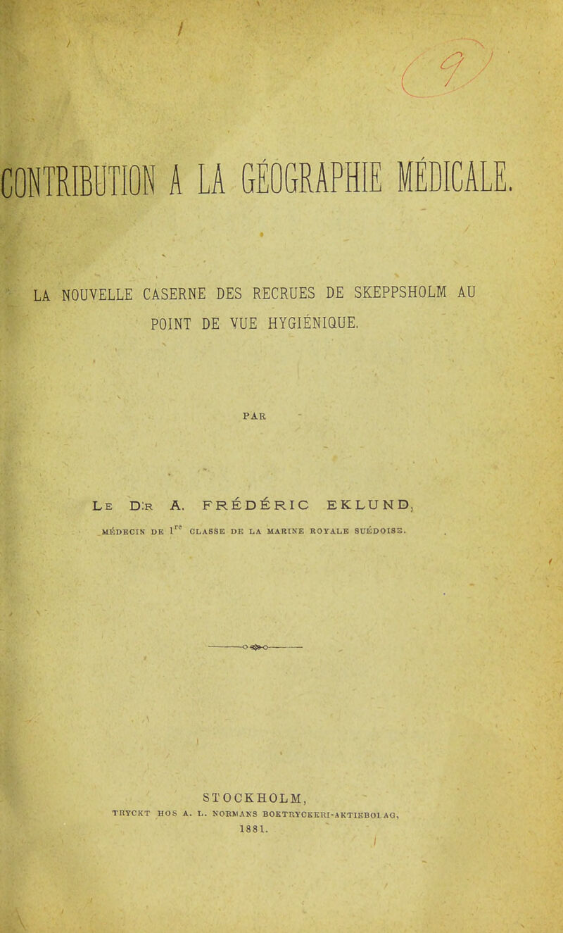 CONTRIBUTION A LA GÉOGRAPHIE MÉDICA LA NOUVELLE CASERNE DES RECRUES DE SKEPPSHOLM AU POINT DE VUE HYGIÉNIQUE. PAR Le D:r A. FREDERIC EKLUND MÉDECIN DE CLASSE DE LA MARINE ROrALB SUÉDOISE. STOCKHOLM, TUyCKT HOS A. L. NOBNANS BOKTRYCKKRI-AKTIEBOLAG, 1881.