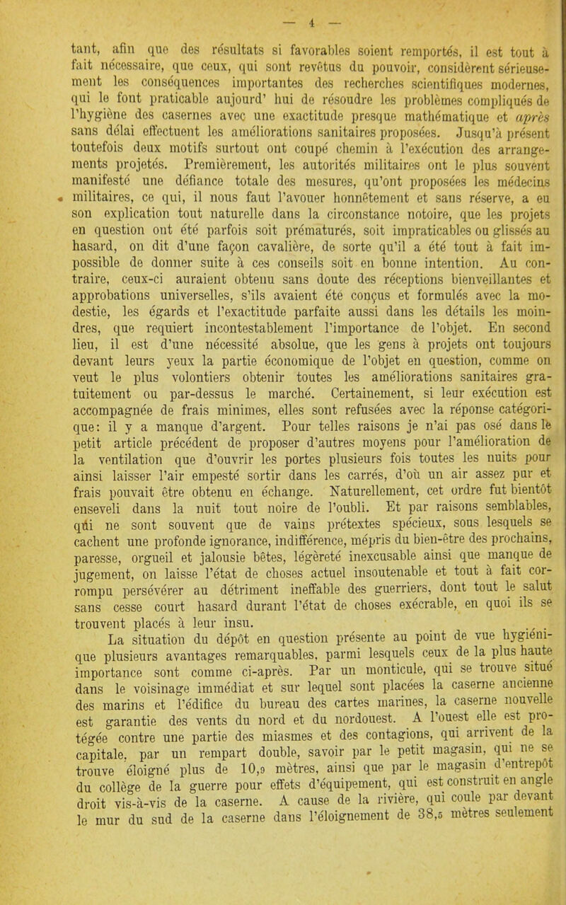 tant, afin que des résultats si favoral)les soient remportés, il est tout à fait nécessaire, que ceux, qui sont revêtus du pouvoir, considèrent sérieuse- ment les conséquences importantes des recherches scientifiques modernes, qui le font praticable aujourd' hui de résoudre les problèmes compliqués de l'hygiène des casernes avec une exactitude presque mathématique et aprèa sans délai ettectueiit les améliorations sanitaires proposées. Jusqu'à présent toutefois deux motifs surtout ont coupé chemin à l'exécution des arrange- ments projetés. Premièrement, les autorités militaires ont le plus souvent manifesté une défiance totale des mesures, qu'ont proposées les médecins militaires, ce qui, il nous faut l'avouer honnêtement et sans réserve, a eu son explication tout naturelle dans la circonstance notoire, que les projets en question ont été parfois soit prématurés, soit impraticables ou glissés au hasard, on dit d'une façon cavalière, de sorte qu'il a été tout à fait im- possible de donner suite à ces conseils soit en bonne intention. Au con- traire, ceux-ci auraient obtenu sans doute des réceptions bienveillantes et approbations universelles, s'ils avaient été conçus et formulés avec la mo- destie, les égards et l'exactitude parfaite aussi dans les détails les moin- dres, que requiert incontestablement l'importance de l'objet. En second lieu, il est d'une nécessité absolue, que les gens à projets ont toujours devant leurs j^eux la partie économique de l'objet en question, comme on veut le plus volontiers obtenir toutes les améliorations sanitaires gra- tuitement ou par-dessus le marché. Certainement, si leur exécution est accompagnée de frais minimes, elles sont refusées avec la réponse catégori- que: il y a manque d'argent. Pour telles raisons je n'ai pas osé dans le petit article précédent de proposer d'autres moyens pour l'amélioration de la ventilation que d'ouvrir les portes plusieurs fois toutes les nuits pour ainsi laisser l'air empesté sortir dans les carrés, d'oîi un air assez pur et frais pouvait être obtenu en échange. Naturellement, cet ordre fut bientôt enseveli dans la nuit tout noire de l'oubli. Et par raisons semblables, qiii ne sont souvent que de vains prétextes spécieux, sous lesquels se cachent une profonde ignorance, indifférence, mépris du bien-être des prochains, paresse, orgueil et jalousie bêtes, légèreté inexcusable ainsi que manque de jugement, on laisse l'état de choses actuel insoutenable et tout à fait cor- rompu persévérer au détriment ineffable des guerriers, dont tout le salut sans cesse court hasard durant l'état de choses exécrable, en quoi ils se trouvent placés à leur insu. . La situation du dépôt en question présente au point de vue hygiéni- que plusieurs avantages remarquables, parmi lesquels ceux de la plus haute importance sont comme ci-après. Par un monticule, qui se trouve situe dans le voisinage immédiat et sur lequel sont placées la caserne ancienne des marins et l'édifice du bureau des cartes marines, la caserne nouvelle est garantie des vents du nord et du nordouest. A l'ouest elle est pro- tégée contre une partie des miasmes et des contagions, qui arrivent de la capitale, par un rempart double, savoir par le petit magasin, qui ne se trouve éloigné plus de 10,9 mètres, ainsi que par le magasin d'entrepôt du collège de la guerre pour effets d'équipement, qui est construit en angle droit vis-à-vis de la caserne. A cause de la rivière, qui coule par devant le mur du sud de la caserne dans l'éloignement de 38,5 mètres seulement