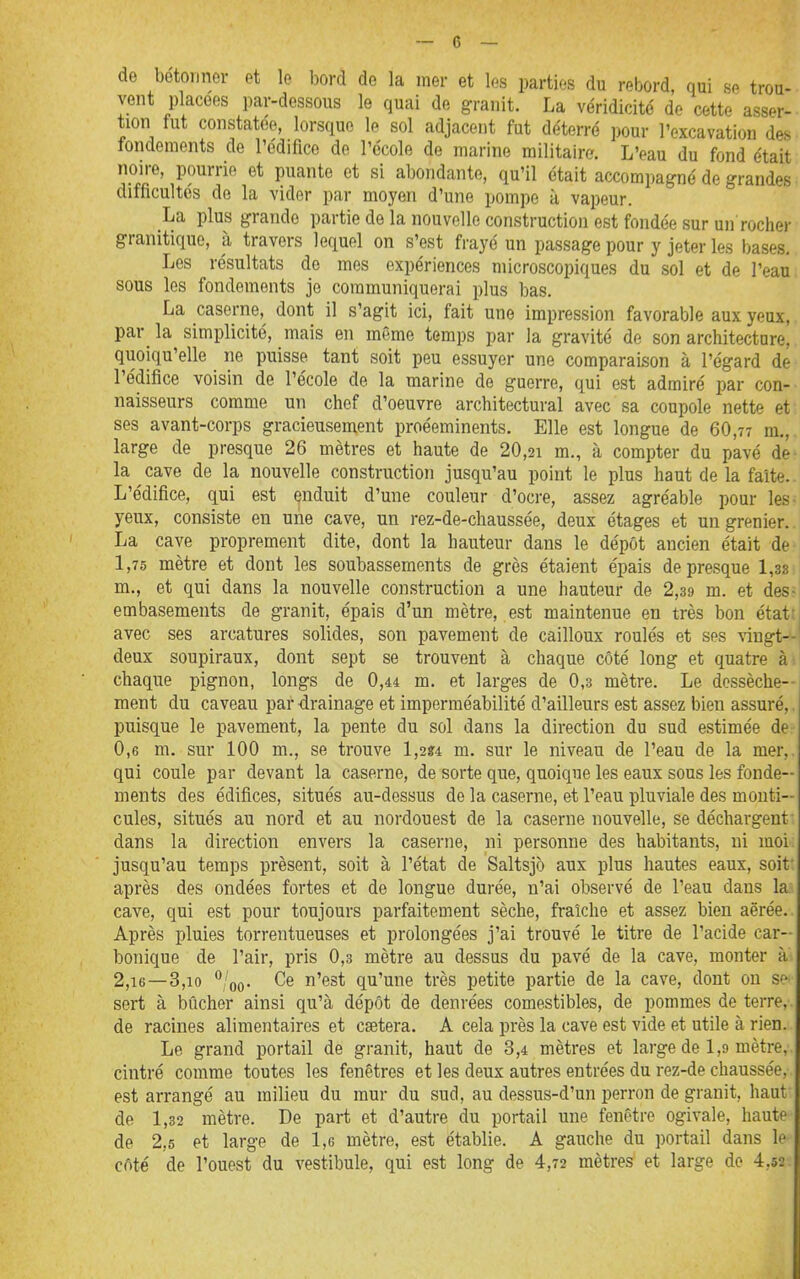 de bétonner et le bord de la mer et les parties du rebord, qui se trou- vent placées par-dessous le quai de granit. La véridicité de cette asser- tion fut constatée, lorsque le sol adjacent fut déterré pour l'excavation des fondements de l'édifice de l'école de marine militaire. L'eau du fond était noire, pourrie et puante et si abondante, qu'il était accompagné de grandes difficultés de la vider par moyen d'une pompe à vapeur. La plus grande partie de la nouvelle construction est fondée sur un roclier granitique, à travers lequel on s'est frayé un passage pour y jeter les bases. Les résultats de mes expériences microscopiques du sol et de l'eau sous les fondements je communiquerai plus bas. La caserne, dont il s'agit ici, fait une impression favorable aux yeux, par_ la simplicité, mais en même temps par la gravité de son architecture, quoiqu'elle ne puisse tant soit peu essuyer une comparaison à l'égard de l'édifice voisin de l'école de la marine de guerre, qui est admiré par con- naisseurs comme un chef d'oeuvre architectural avec sa coupole nette et ses avant-corps gracieusement proéeminents. Elle est longue de 60,7? m., large de presque 26 mètres et haute de 20,21 m., à compter du pavé de- la cave de la nouvelle construction jusqu'au point le plus haut de la faite. L'édifice, qui est çnduit d'une couleur d'ocre, assez agréable pour les- yeux, consiste en une cave, un rez-de-chaussée, deux étages et un grenier. La cave proprement dite, dont la hauteur dans le dépôt ancien était de 1,75 mètre et dont les soubassements de grès étaient épais de presque 1,38 m., et qui dans la nouvelle construction a une hauteur de 2,39 m. et des- embasements de granit, épais d'un mètre, est maintenue en très bon étatti avec ses arcatures solides, son pavement de cailloux roulés et ses vingt—' deux soupiraux, dont sept se trouvent à chaque côté long et quatre à chaque pignon, longs de 0,44 m. et larges de 0,3 mètre. Le dossèche-- ment du caveau par drainage et imperméabilité d'ailleurs est assez bien assuré,, puisque le pavement, la pente du sol dans la direction du sud estimée de 0,6 m. sur 100 m., se trouve l,2g4 m. sur le niveau de l'eau de la mer,, qui coule par devant la caserne, de sorte que, quoique les eaux sous les fonde- ments des édifices, situés au-dessus de la caserne, et l'eau pluviale des monti- cules, situés au nord et au nordouest de la caserne nouvelle, se déchargent dans la direction envers la caserne, ni personne des habitants, ni moi jusqu'au temps présent, soit à l'état de Saltsjo aux plus hautes eaux, soit' après des ondées fortes et de longue durée, n'ai observé de l'eau dans la cave, qui est pour toujours parfaitement sèche, fraîche et assez bien aërée. Après pluies torrentueuses et prolongées j'ai trouvé le titre de l'acide car- bonique de l'air, pris 0,3 mètre au dessus du pavé de la cave, monter à 2,16—3,10 ^loQ. Ce n'est qu'une très petite partie de la cave, dont on Sf sert à bûcher ainsi qu'à dépôt de denrées comestibles, de pommes de terre, de racines alimentaires et caetera. A cela près la cave est vide et utile à rien. Le grand portail de granit, haut de 3,4 mètres et large de 1,9 mètre, cintré comme toutes les fenêtres et les deux autres entrées du rez-de chaussée, est arrangé au milieu du mur du sud, au dessus-d'un perron de granit, haut de 1,32 mètre. De part et d'autre du portail une fenêtre ogivale, haute de 2,5 et large de l,e mètre, est établie. A gauche du portail dans le côté de l'ouest du vestibule, qui est long de 4,72 mètres et large de 4,52.