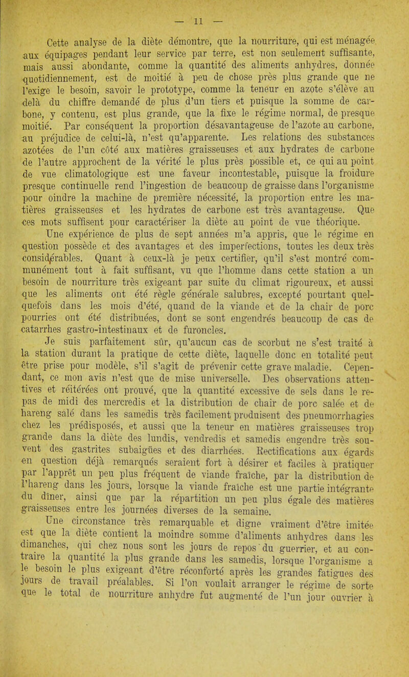 Cette analyse de la diète démontre, que la nourriture, qui est ménagée aux équipages pendant leur service par terre, est non seulement suffisante, mais aussi abondante, comme la quantité des aliments anhydres, donnée quotidiennement, est de moitié à peu de chose près plus grande que ne l'exige le besoin, savoir le prototype, comme la teneur en azote s'élève au delà du chiffre demandé de plus d'un tiers et puisque la somme de car- bone, y contenu, est plus grande, que la fixe le régime normal, de presque moitié. Par conséquent la proportion désavantageuse de l'azote au carbone, au préjudice de celui-là, n'est qu'apparente. Les relations des substances azotées de l'un côté aux matières graisseuses et aux hydrates de carbone de l'autre approchent de la vérité le plus près possible et, ce qui au point de vue climatologique est une faveur incontestable, puisque la froidure presque continuelle rend l'ingestion de beaucoup de graisse dans l'organisme pour oindre la machine de première nécessité, la proportion entre les ma- tières graisseuses et les hydrates de carbone est très avantageuse. Que tes mots suffisent pour caractériser la diète au point de vue théorique. Une expérience de plus de sept années m'a appris, que le régime en question possède et des avantages et des imperfections, toutes les deux très consid^érables. Quant à ceux-là je peux certifier, qu'il s'est montré com- munément tout à fait suffisant, vu que l'homme dans cette station a un besoin de nourriture très exigeant par suite du climat rigoureux, et aussi que les aliments ont été règle générale salubres, excepté pourtant quel- quefois dans les mois d'été, quand de la viande et de la chair de porc pourries ont été distribuées, dont se sont engendrés beaucoup de cas de catarrhes gastro-intestinaux et de furoncles. Je suis parfaitement sûr, qu'aucun cas de scorbut ne s'est traité à la station durant la pratique de cette diète, laquelle donc en totalité peut être prise pour modèle, s'il s'agit de prévenir cette grave maladie. Cepen- dant, ce mon avis n'est que de mise universelle. Des observations atten- tives et réitérées ont prouvé, que la quantité excessive de sels dans le re- pas de midi des mercredis et la distribution de chair de porc salée et de hareng salé dans les samedis très facilement produisent des pneumorrhagies chez les prédisposés, et aussi que la teneur en matières graisseuses trop grande dans la diète des lundis, vendredis et samedis engendre très sou- vent des gastrites subaigiies et des diarrhées. Rectifications aux égards en question déjà remarqués seraient fort à désirer et faciles à pratiquer par l'apprêt un peu plus fréquent de viande fraîche, par la distribution de l'hareng dans les jours, lorsque la viande fraîche est une partie intégrante du dîner, ainsi que par la répartition un peu plus égale des matières graisseuses entre les journées diverses de la semaine. Une circonstance très remarquable et digne vraiment d'être imitée €st que la diète contient la moindre somme d'aliments anhydres dans les dimanches, qui chez nous sont les jours de repos du guerrier, et au con- tran-e la quantité la plus grande dans les samedis, lorsque l'organisme a le besoin le plus exigeant d'être réconforté après les grandes fatigues des jours de travail préalables. Si l'on voulait arranger le régime de sorte que le total de nourriture anhydre fut augmenté de l'un jour ouvrier à