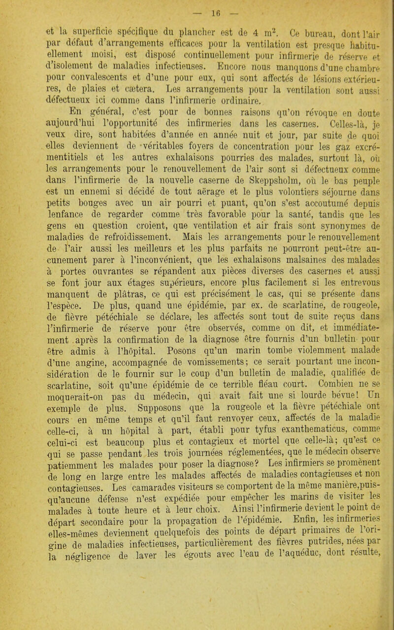 et la superficie spécifique du planchor est de 4 m'-^. Ce bureau, dont l'air par défaut d'arrangements efficaces pour la ventilation est presque habitu- ellement moisi, est dispose continuellement pour infirmerie de réserve et d'isolement de maladies infectieuses. Encore nous manquons d'une chambre pour convalescents et d'une pour eux, qui sont aff^ectés de lésions extérieu- res, de plaies et caîtera, Los arrangements pour la ventilation sont aussi défectueux ici comme dans l'infirmerie ordinaire. En général, c'est pour de bonnes raisons qu'on révoque en doute aujourd'hui l'opportunité des infirmeries dans les casernes. Celles-là, je veux dire, sont habitées d'année en année nuit et jour, par suite de quoi elles deviennent de -véritables foyers de concentration pour les gaz excré- mentitiels et les autres exhalaisons pourries des malades, surtout là, oii les arrangements pour le renouvellement de l'air sont si défectueux comme dans l'infirmerie de la nouvelle caserne de Skeppsholm, où le bas peuple est un ennemi si décidé de tout aërage et le plus volontiers séjourne dans petits bouges avec un air pourri et puant, qu'on s'est accoutumé depuis lenfance de regarder comme très favorable pour la santé, tandis que les gens en question croient, que ventilation et air frais sont synonymes de maladies de refroidissement. Mais les arrangements pour le renouvellement de l'air aussi les meilleurs et les plus parfaits ne pourront peut-être au- cunement parer à l'inconvénient, que les exhalaisons malsaines des malades à portes ouvrantes se répandent aux pièces diverses des casernes et aussi se font jour aux étages supérieurs, encore plus facilement si les entrevous manquent de plâtras, ce qui est précisément le cas, qui se présente dans l'espèce. De plus, quand une épidémie, par ex. de scarlatine, de rougeole, de fièvre pétéchiale se déclare, les affectés sont tout de suite reçus dans l'infirmerie de réserve pour être observés, comme on dit, et immédiate- ment .après la confirmation de la diagnose être fournis d'un bulletin pour être admis à l'hôpital. Posons qu'un marin tombe violemment malade d'une angine, accompagnée de vomissements ; ce serait pourtant une incon- sidération de le fournir sur le coup d'un bulletin de maladie, qualifiée de scarlatine, soit qu'une épidémie de ce terrible fléau court. Combien ne se moquerait-on pas du médecin, qui avait fait une si lourde bévue! Un exemple de plus. Supposons que la rougeole et la fièvre pétéchiale ont cours en même temps et qu'il faut renvoyer ceux, affectés de la maladie celle-ci, à un hôpital à part, établi pour tyfus exanthematicus, comme celui-ci est beaucoup plus et contagieux et mortel que celle-là; qu'est ce qui se passe pendant les trois journées réglementées, que le médecin observe patiemment les malades pour poser la diagnose? Les infirmiers se promènent de long en large entre les malades affectés de maladies contagieuses et non contagieuses. Les camarades visiteurs se comportent de la même manière,puis- qu'aucune défense n'est expédiée pour empêcher les marins de visiter les malades à toute heure et à leur choix. Ainsi l'infirmerie devient le point de départ secondaire pour la propagation de l'épidémie. Enfin, les infirmeries elles-mêmes deviennent quelquefois des points de départ primaires de l'ori- gine de maladies infectieuses, particulièrement des fièvres putrides, nées par la négligence de laver les égouts avec l'eau de l'aquéduc, dont résulte,