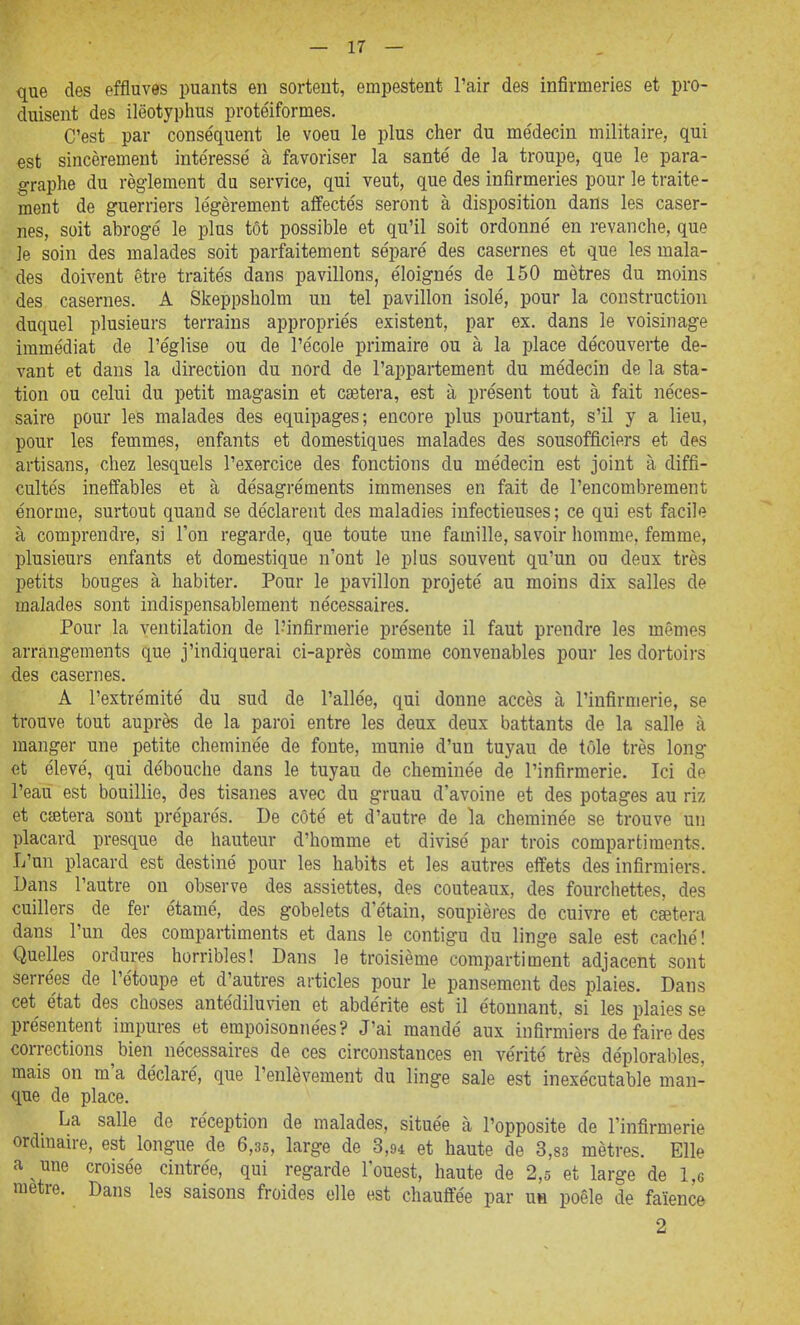 que des effluves puants en sortent, empestent l'air des infirmeries et pro- duisent des ilëotyphus protéiformes. C'est par conséquent le voeu le plus cher du médecin militaire, qui est sincèrement intéressé à favoriser la santé de la troupe, que le para- graphe du règlement du service, qui veut, que des infirmeries pour le traite- ment de guerriers légèrement affectés seront à disposition dans les caser- nes, soit abrogé le plus tôt possible et qu'il soit ordonné en revanche, que le soin des malades soit parfaitement séparé des casernes et que les mala- des doivent être traités dans pavillons, éloignés de 150 mètres du moins des casernes, A Skeppsholm un tel pavillon isolé, pour la construction duquel plusieurs terrains appropriés existent, par ex. dans le voisinage immédiat de l'église ou de l'école primaire ou à la place découverte de- vant et dans la direction du nord de l'appartement du médecin de la sta- tion ou celui du petit magasin et cîetera, est à présent tout à fait néces- saire pour les malades des équipages; encore plus pourtant, s'il y a lieu, pour les femmes, enfants et domestiques malades des sousofflciers et des artisans, chez lesquels l'exercice des fonctions du médecin est joint à diffi- cultés ineffables et à désagréments immenses en fait de l'encombrement énorme, surtout quand se déclarent des maladies infectieuses ; ce qui est facile à comprendre, si l'on regarde, que toute une famille, savoir homme, femme, plusieurs enfants et domestique n'ont le plus souvent qu'un ou deux très petits bouges à habiter. Pour le pavillon projeté au moins dix salles de malades sont indispensablement nécessaires. Pour la ventilation de l'infirmerie présente il faut prendre les mêmes arrangements que j'indiquerai ci-après comme convenables pour les dortoirs des casernes. A l'extrémité du sud de l'allée, qui donne accès à l'infirmerie, se trouve tout auprès de la paroi entre les deux deux battants de la salle à manger une petite cheminée de foute, munie d'un tuyau de tôle très long et élevé, qui débouche dans le tuyau de cheminée de l'infirmerie. Ici de l'eaii est bouillie, des tisanes avec du gruau d'avoine et des potages au riz et ctetera sont préparés. De côté et d'autre de la cheminée se trouve un placard presque de hauteur d'homme et divisé par trois compartiments. L'un placard est destiné pour les habits et les autres effets des infirmiers. Dans l'autre on observe des assiettes, des couteaux, des fourchettes, des cuillers de fer étamé, des gobelets d'étain, soupières de cuivre et csetera dans l'un des compartiments et dans le contigu du linge sale est caché! Quelles ordures horribles! Dans le troisième compartiment adjacent sont serrées de l'étoupe et d'autres articles pour le pansement des plaies. Dans cet état des choses antédilunen et abdérite est il étonnant, si les plaies se présentent impures et empoisonnées? J'ai mandé aux infirmiers de faire des corrections ^bien nécessaires de ces circonstances en vérité très déplorables, mais on m'a déclaré, que l'enlèvement du linge sale est inexécutable man- que de place. La salle de réception de malades, située à l'opposite de l'infirmerie ordman-e, est longue de 6,35, large de 3,94 et haute de 3,83 mètres. Elle a une croisée cintrée, qui regarde l'ouest, haute de 2,5 et large de 1,6 raetre. Dans les saisons froides elle est chauffée par uh poêle de faïence 2