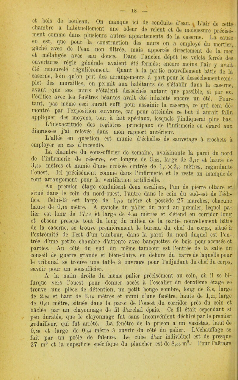 et bois de bouleau. On manque ici de conduite d'eau, i L'air de cette chambre a habituellement une odeur de relent et de moisissure précisé- ment comme dans plusieurs autres appartements de la caserne. La cause en est, que pour la construction des murs on a employé du mortier gâché avec de l'eau non filtrée, mais apportée directement de la mer et mélangée avec eau douce. Dans l'ancien dépôt les volets ferrés des ouvertures règle générale avaient été fermés; encore moins l'air y avait été renouvelé régulièrement. Quant à la partie nouvellement bâtie de la •caserne, loin qu'on prît des arrangements à part pour le dessèchement com- plet des murailles, on permit aux habitants de s'établir dans la caserne, avant que ses murs s'étaient desséchés autant que possible, si par ex. l'édifice avec les fenêtres béantes avait été inhabité encore un été. Pour- tant, pas même ceci aurait suffi pour assainir la caserne, ce qui sera dé- montré par l'exposition suivante, car pour atteindre ce but il aurait fallu appliquer des moyens, tout à fait spéciaux, lesquels j'indiquerai plus bas. L'inexactitude des registres principaux de l'infirmerie eu égard aux diagnoses j'ai relevée dans mon rapport antérieur. L'allée en question est munie d'échelles de sauvetage à crochets à employer en cas d'incendie. La chambre du sous-officier de semaine, avoisinante la paroi du nord de l'infirmerie de réserve, est longue de 3,82, large de 3,77 et haute de 3,83 mètres et munie d'une croisée cintrée de 1,6X2,5 mètres, regardante l'ouest. Ici précisément comme dans l'infirmerie et le reste on manque de tout arrangement pour la ventilation artificielle. Au premier étage conduisent deux escaliers, l'un de pierre ollaire et situé dans le coin du nord-ouest, l'autre dans le coin du sud-est de l'édi- fice. Celui-là est large de 1,78 mètre et possède 27 marches, chacune haute de 0,i5 mètre. A gauche du palier du nord au premier, lequel pa- lier est long de 17,i6 et large de 4,o4 mètres et s'étend en corridor long et obscur presque tout du long du milieu de la partie nouvellement bâtie de la caserne, se trouve premièrement le bureau du chef du corps, situé à l'extrémité de l'est d'un tambour, dans la paroi du nord duquel est l'en- trée d'une petite chambre d'attente avec banquettes de bois pour accusés et parties. Au côté du sud du môme tambour est l'entrée de la salle du conseil de guerre grande et bien-claire, en dehors du barre de laquelle pour le tribunal se trouve une table à ouvrage pour l'adjudant du chef du corps, savoir pour un sousofficier. A la main droite du même palier précisément au coin, où il se bi- furque vers l'ouest pour donner accès à l'escalier du deuxième étage se trouve une pièce de détention, un petit bouge sombre, long de 3,8, large de 2,25 et haut de 3,15 mètres et muni d'une fenêtre, haute de 1,21, large de 0,91 mètre, située dans la paroi de l'ouest du corridor près du coin et bâclée par un clayonnage de fil d'archal épais. Ce fil était cependant si peu durable, que le clayonnage fut sans inconvénient déchiré par le premier godailleur, qui fut arrêté. La fenêtre de la prison a un vasistas, haut de 0,68 et large de 0,44 mètre à ouvrir du côté du palier. L'échauffage se fait par un poêle de faïence. Le cube d'air individuel est de presque 27 m* et la superficie spécifique du plancher est de 8,55 m^. Pour l'aërage