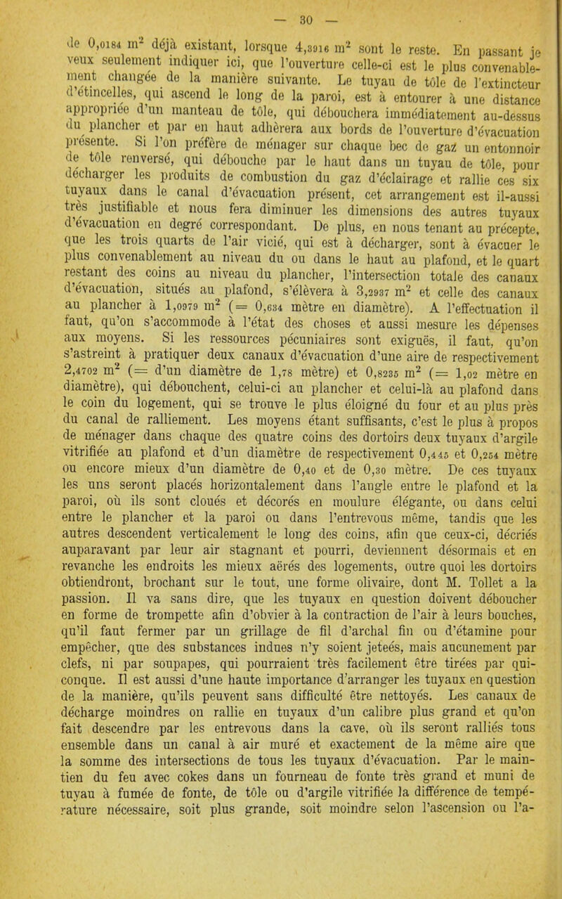 — so- dé 0,oi8é déjà existant, lorsque 4,3«i6 ra'^ sont le reste. En passant ie veux seulement indiquer ici, que l'ouverture celle-ci est le plus convenable- ment changée de la manière suivante. Le tuyau de tôle de l'extincteur a étincelles, qui ascend le long de la paroi, est à entourer à une distance appropriée d'un manteau de tôle, qui débouchera immédiatement au-dessus du plancher et par en haut adhérera aux bords de l'ouverture d'évacuation présente. Si l'on profère de ménager sur chaque bec de gat un entonnoir de tole renversé, qui débouche par le haut dans un tuyau de tôle pour décharger les produits de combustion du gaz d'éclairage et rallie ces six tuyaux dans le canal d'évacuation présent, cet arrangement est il-aussi très justifiable et nous fera diminuer les dimensions des autres tuyaux d'évacuation en degré correspondant. De plus, en nous tenant au précepte, que les trois quarts de l'air vicié, qui est à décharger, sont à évacuer le plus convenablement au niveau du ou dans le haut au plafond, et le quart restant des coins au niveau du plancher, l'intersection totale des canaux d'évacuation, situés au ^plafond, s'élèvera à 3,2937 m'- et celle des canaux au plancher à 1,0979 m- (= 0,634 mètre en diamètre). A l'effectuation il faut, qu'on s'accommode à l'état des choses et aussi mesure les dépenses aux moyens. Si les ressources pécuniaires sont exiguës, il faut, qu'on s'astreint à pratiquer deux canaux d'évacuation d'une aire de respectivement 2,4702 m^ (= d'un diamètre de 1,78 mètre) et 0,8235 m'^ (= 1,02 mètre en diamètre), qui débouchent, celui-ci au plancher et celui-là au plafond dans le coin du logement, qui se trouve le plus éloigné du four et au plus près du canal de ralliement. Les moyens étant suffisants, c'est le plus à propos de ménager dans chaque des quatre coins des dortoirs deux tuyaux d'argile vitrifiée au plafond et d'un diamètre de respectivement 0,445 et 0,254 mètre ou encore mieux d'un diamètre de 0,4o et de 0,3o mètre. De ces tuyaux les uns seront placés horizontalement dans l'angle entre le plafond et la paroi, où ils sont cloués et décorés en moulure élégante, ou dans celui entre le plancher et la paroi ou dans l'entrevous même, tandis que les autres descendent verticalement le long des coins, afin que ceux-ci, décriés auparavant par leur air stagnant et pourri, deviennent désormais et en revanche les endroits les mieux aërés des logements, outre quoi les dortoirs obtiendront, brochant sur le tout, une forme olivaire, dont M. Tollet a la passion. Il va sans dire, que les tuyaux en question doivent déboucher en forme de trompette afin d'obvier à la contraction de l'air à leurs bouches, qu'il faut fermer par un grillage de fil d'archal fin ou d'étamine pour empêcher, que des substances indues n'y soient jeteés, mais aucunement par clefs, ni par soupapes, qui pourraient très facilement être tirées par qui- conque. Il est aussi d'une haute importance d'arranger les tuyanx en question de la manière, qu'ils peuvent sans difficulté être nettoyés. Les canaux de décharge moindres on rallie en tuyaux d'un calibre plus grand et qu'on fait descendre par les entrevous dans la cave, où ils seront ralliés tous ensemble dans un canal à air muré et exactement de la même aire que la somme des intersections de tous les tuyaux d'évacuation. Par le main- tien du feu avec cokes dans un fourneau de fonte très gi-and et muni de tuyau à fumée de fonte, de tôle ou d'argile vitrifiée la différence de tempé- rature nécessaire, soit plus grande, soit moindre selon l'ascension ou l'a-