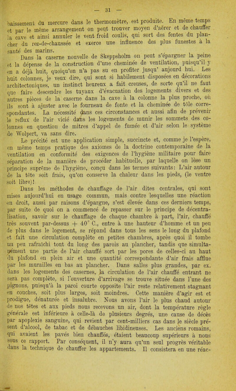 l3aissement du mercure dans le thermomètre, est produite. En même temps et par le même arrangement on peut trouver moyen d'aërer et de chauffer la cave et ainsi annuler le vent froid coulis, qui sort des fentes du plan- cher du rez-de-chaussée et exerce une influence des plus funestes à la saute' des marins. Dans la caserne nouvelle de Skeppsholm on peut s'épargner la peme pt la dépense de la construction d'une cheminée de ventilation, puisqu'il y en a déjà huit, quoiqu'on n'a pas su en profiter jusqu' aujourd hui. Les huit colonnes, je veux dire, qui sont si habilement disposées en décorations architectoniques, un instinct heureux a fait creuses, de sorte qu'il ne faut que faire descendre les tuyaux d'évacuation des logements divers et des autres pièces de la caserne dans la cave à la colonne la plus proche, où ils sont à ajuster avec le fourneau de fonte et la cheminée de tôle corre- spondantes. La nécessité dans ces circonstances et aussi afin de prévenir le reflux de l'air vicié dans les logements de munir les sommets des co- lonnes en question de mitres d'appel de fumée et d'air selon le système de Wolpert, va sans dire. Le précité est une application simple, succincte et, comme je l'espère, en même temps pratique des axiomes de la doctrine contemporaine de la ventilation en conformité des exigences de l'hygiène militaire pour faire séparation de la manière de procéder habituelle, par laquelle on lèse un principe suprême de l'hygiène, conçu dans les termes suivants: L'air autour de la tête soit frais, qu'on conserve la chaleur dans les pieds, (le ventre soit libre)! Dans les méthodes de chauffage de l'air dites centrales, qui sont mises aujourd'hui en usage commun, mais contre lesquelles une réaction en droit, aussi par raisons d'épargne, s'est élevée dans ces derniers temps, par suite de quoi on a commencé de repasser sur le principe de décentra- lisation, savoir sur le chauffage de chaque chambre à part, l'air, chauffé très souvent par-dessus + 40° C, entre à une hauteur d'homme et un peu de plus dans le logement, se répand dans tous les sens le long du plafond et fait une circulation complète en petites chambres, après quoi il tombe un peu rafraîchi tout du long des parois au plancher, tandis que simulta- nément une partie de l'air chauffé sort par les pores de celles-ci au haut du plafond en plein air et une quantité correspohdante d'air frais afflue par les murailles en bas au plancher. Dans salles plus grandes, par ex, dans les logements des casernes, la circulation de l'air chauffé entrant ne sera pas complète, si l'ouverture d'arrivage se trouve située dans l'une des pignons, puisqu'il la paroi courte opposite l'air reste relativement stagnant en couches, soit plus larges, soit moindres. Cette manière d'agir est et prodigue, dénaturée et insalubre. Nous avons l'air le plus chaud autour de nos têtes et aux pieds nous recevons un air, dont la température règle générale est inférieure à celle-là de plusieurs degrés, une cause de décès par apoplexie sanguine, qui revient par cent-milliers cas dans le siècle pré- sent d'alcool, de tabac et de débauches libidineuses. Les anciens romains, qui avaient les pavés bien chauffés, étaient beaucoup supérieurs à nous sous ce rapport. Par conséquent, il n'y aura qu'un seul progrès véritable dans la technique de chauffer les appartements. Il consistera en une réac-