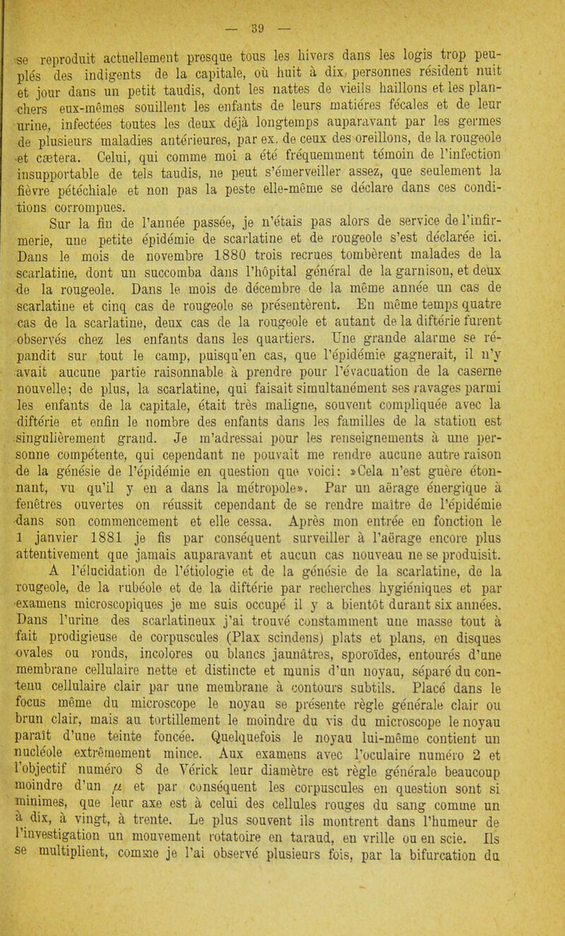 ■se reproduit actuellement presque tous les hivers dans les logis trop peu- plés des indigents de la capitale, où huit à dix, personnes re'sideut nuit et jour dans un petit taudis, dont les nattes de vieils haillons et les plan- chers eux-mêmes souillent les enfants de leurs matières fécales et de leur urine, infectées toutes les deux déjà longtemps auparavant par les germes de plusieurs maladies antérieures, par ex, de ceux des oreillons, de la rougeole -et caetera. Celui, qui comme moi a été fréquemment témoin de l'infection insupportable de tels taudis, ne peut s'émerveiller assez, que seulement la fièvre pétéchiale et non pas la peste elle-même se déclare dans ces condi- tions corrompues. Sur la fin de l'année passée, je n'étais pas alors de service de l'infir- merie, une petite épidémie de scarlatine et de rougeole s'est déclarée ici. Dans le mois de novembre 1880 trois recrues tombèrent malades de la scarlatine, dont un succomba dans l'hôpital général de la garnison, et deux de la rougeole. Dans le mois de décembre de la même année un cas de scarlatine et cinq cas de rougeole se présentèrent. En même temps quatre cas de la scarlatine, deux cas de la rougeole et autant de la diftérie furent observés chez les enfants dans les quartiers. Une grande alarme se ré- pandit sur tout le camp, puisqu'en cas, que l'épidémie gagnerait, il n'y avait aucune partie raisonnable à prendre pour l'évacuation de la caserne nouvelle; de plus, la scarlatine, qui faisait simultanément ses ravages parmi les enfants de la capitale, était très maligne, souvent compliquée avec la diftérie et enfin le nombre des enfants dans les familles de la station est singulièrement grand. Je m'adressai pour les renseignements à une per- sonne compétente, qui cependant ne pouvait me rendre aucune autre raison de la génésie de l'épidémie en question que voici: »Cela n'est guère éton- nant, vu qu'il y en a dans la métropole». Par un aërage énergique à fenêtres ouvertes on réussit cependant de se rendre maître de l'épidémie dans son commencement et elle cessa. Après mon entrée en fonction le 1 janvier 1881 je fis par conséquent surveiller à l'aërage encore plus attentivement qae jamais auparavant et aucun cas nouveau ne se produisit. A l'élucidation de l'étiologie et de la génésie de la scarlatine, de la rougeole, de la rubéole et de la diftérie par recherches hygiéniques et par •examens microscopiques je me suis occupé il y a bientôt durant six années. Dans l'urine des scarlatineux j'ai trouvé constamment une masse tout à ■fait prodigieuse de corpuscules (Plax scindens) plats et plans, en disques ovales ou ronds, incolores ou blancs jaunâtres, sporoïdes, entourés d'une membrane cellulaire nette et distincte et munis d'un noyau, séparé du con- tenu cellulaire clair par une membrane à contours subtils. Placé dans le focus même du microscope le noyau se présente règle générale clair ou brun clair, mais au tortillement le moindre du vis du microscope le noyau paraît d'une teinte foncée. Quelquefois le noyau lui-même contient un nucléole extrêmement mince. Aux examens avec l'oculaire numéro 2 et l'objectif numéro 8 de Vérick leur diamètre est règle générale beaucoup ^ moindre d'un fx et par conséquent les corpuscules en question sont si 'minimes, que leur axe est à celui des cellules rouges du sang comme un à dix, à vingt, à trente. Le plus souvent ils montrent dans l'humeur de l'investigation un mouvement rotatoire en taraud, en vrille ou en scie. Ils se multiplient, comme je l'ai observé plusieurs fois, par la bifurcation du