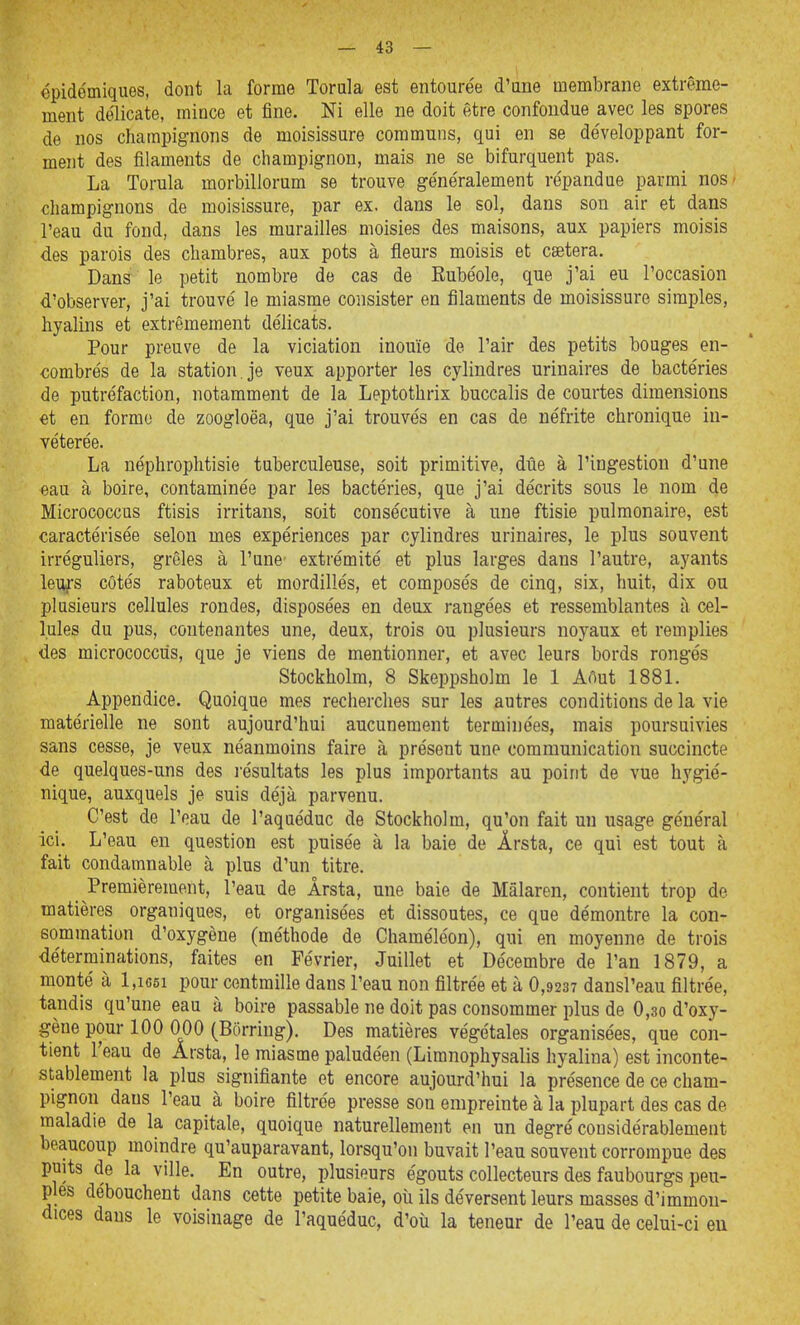 épidémiques, dont la forme Torala est entoure'e d'une membrane extrême- ment délicate, mince et fine. Ni elle ne doit être confondue avec les spores de nos champignons de moisissure communs, qui en se développant for- ment des filaments de champignon, mais ne se bifurquent pas. La Torula morbillorum se trouve ge'ne'ralement répandue parmi nos- champignons de moisissure, par ex. dans le sol, dans son air et dans l'eau du fond, dans les murailles moisies des maisons, aux papiers moisis des parois des chambres, aux pots à fleurs moisis et caetera. Dans le petit nombre de cas de Rube'ole, que j'ai eu l'occasion d'observer, j'ai trouvé le miasme consister en filaments de moisissure simples, hyalins et extrêmement délicats. Pour preuve de la viciation inouïe de l'air des petits bouges en- combrés de la station, je veux apporter les cylindres urinaires de bactéries de putréfaction, notamment de la Leptothrix buccalis de courtes dimensions «t en forme de zoogloëa, que j'ai trouvés en cas de néfrite chronique in- vétérée. La néphrophtisie tuberculeuse, soit primitive, due à l'ingestion d'une eau à boire, contaminée par les bactéries, que j'ai décrits sous le nom de Micrococcus ftisis irritans, soit consécutive à une ftisie pulmonaire, est caractérisée selon mes expériences par cylindres urinaires, le plus souvent irréguliers, grêles à l'une extrémité et plus larges dans l'autre, ayants leiys côtés raboteux et mordillés, et composés de cinq, six, huit, dix ou plusieurs cellules rondes, disposées en deux rangées et ressemblantes à cel- lules du pus, contenantes une, deux, trois ou plusieurs noyaux et remplies des micrococcus, que je viens de mentionner, et avec leurs bords rongés Stockholm, 8 Skeppsholm le 1 Aôut 1881. Appendice. Quoique mes recherches sur les autres conditions de la vie matérielle ne sont aujourd'hui aucunement terminées, mais poursuivies sans cesse, je veux néanmoins faire à présent une communication succincte de quelques-uns des l'ésultats les plus importants au point de vue hygié- nique, auxquels je suis déjà parvenu. C'est de l'eau de l'aquéduc de Stockholm, qu'on fait un usage général ici. L'eau en question est puisée à la baie de Ârsta, ce qui est tout à fait condamnable à plus d'un titre. Premièrement, l'eau de Ârsta, une baie de Mâlaren, contient trop de matières organiques, et organisées et dissoutes, ce que démontre la con- sommation d'oxygène (méthode de Chaméléon), qui en moyenne de trois déterminations, faites en Février, Juillet et Décembre de l'an 1879, a monté à l,i65i pour centmille dans l'eau non filtrée et à 0,9237 dansl'eau filtrée, tandis qu'une eau à boire passable ne doit pas consommer plus de 0,30 d'oxy- gène pour 100 000 (Bôrring). Des matières végétales organisées, que con- tient l'eau de Arsta, le miasme paludéen (Limnophysalis hyalina) est inconte- stablement la plus signifiante et encore aujourd'hui la présence de ce cham- pignon dans l'eau à boire filtrée presse son empreinte à la plupart des cas de maladie de la capitale, quoique naturellement en un degré considérablement beaucoup moindre qu'auparavant, lorsqu'on buvait l'eau souvent corrompue des puits de la ville. En outre, plusieurs égouts collecteurs des faubourgs peu- ples débouchent dans cette petite baie, oîi ils déversent leurs masses d'immon- dices dans le voisinage de l'aquéduc, d'où la teneur de l'eau de celui-ci eu