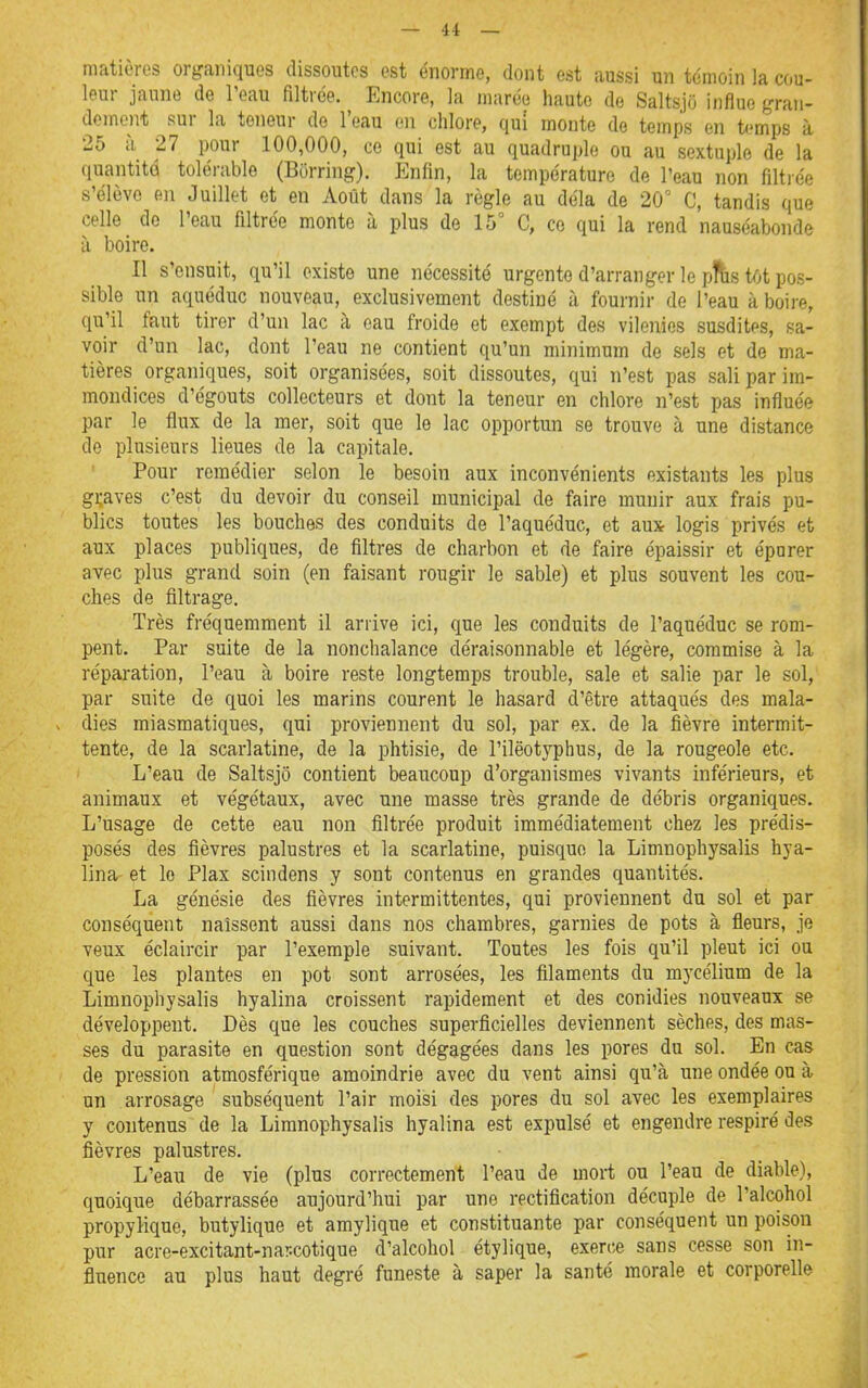 matières organiques dissoutes est énorme, dont est aussi un témoin la cou- leur jaune de Teau filtrée. Encore, la marée haute de Saltsjo influe gran- dement sur la teneur de l'eau en chlore, qui monte do temps en temps à 25 il 27 pour 100,000, ce qui est au quadruple ou au sextuple de la quantité tolérable (Borring). Enfin, la température de l'eau non filtrée s'élève en Juillet et en Août dans la règle au déla de 20' C, tandis que celle de l'eau filtrée monte à plus de 15° C, co qui la rend nauséabonde à boire. Il s'ensuit, qu'il existe une nécessité urgente d'arranger le pitis tôt pos- sible un aquéduc nouveau, exclusivement destiné à fournir de l'eau à boire, qu'il faut tirer d'un lac à eau froide et exempt des vilenies susdites, sa- voir d'un lac, dont l'eau ne contient qu'un minimum de sels et de ma- tières organiques, soit organisées, soit dissoutes, qui n'est pas sali par im- mondices d'égouts collecteurs et dont la teneur en chlore n'est pas influée par le flux de la mer, soit que le lac opportun se trouve à une distance de plusieurs lieues de la capitale. Pour remédier selon le besoin aux inconvénients existants les plus graves c'est du devoir du conseil municipal de faire munir aux frais pu- blics toutes les bouches des conduits de l'aquéduc, et aux logis privés et aux places publiques, de filtres de charbon et de faire épaissir et épurer avec plus grand soin (en faisant rougir le sable) et plus souvent les cou- ches de filtrage. Très fréquemment il arrive ici, que les conduits de l'aquéduc se rom- pent. Par suite de la nonchalance déraisonnable et légère, commise à la réparation, l'eau à boire reste longtemps trouble, sale et salie par le sol, par suite de quoi les marins courent le hasard d'être attaqués des mala- dies miasmatiques, qui proviennent du sol, par ex. de la fièvre intermit- tente, de la scarlatine, de la phtisie, de l'ilëotyphus, de la rougeole etc. L'eau de Saltsjo contient beaucoup d'organismes vivants inférieurs, et animaux et végétaux, avec une masse très grande de débris organiques. L'usage de cette eau non filtrée produit immédiatement chez les prédis- posés des fièvres palustres et la scarlatine, puisque la Limnophysalis hya- lina- et le Plax scindens y sont contenus en grandes quantités. La génésie des fièvres intermittentes, qui proviennent du sol et par conséquent naissent aussi dans nos chambres, garnies de pots à fleurs, je veux éclaircir par l'exemple suivant. Toutes les fois qu'il pleut ici ou que les plantes en pot sont arrosées, les flilaments du mycélium de la Limnophysalis hyalina croissent rapidement et des conidies nouveaux se développent. Dès que les couches superficielles deviennent sèches, des mas- ses du parasite en question sont dégagées dans les pores du sol. En cas de pression atmosférique amoindrie avec du vent ainsi qu'à une ondée ou à un arrosage subséquent l'air moisi des pores du sol avec les exemplaires y contenus de la Limnophysalis hyalina est expulsé et engendre respiré des fièvres palustres. L'eau de vie (plus correctement l'eau de mort ou l'eau de diable), quoique débarrassée aujourd'hui par une rectification décuple de l'alcohol propylique, butylique et amylique et constituante par conséquent un poison pur acre-excitant-nar.cotique d'alcohol étylique, exerce sans cesse son in- fluence au plus haut degré funeste à saper la santé morale et corporelle