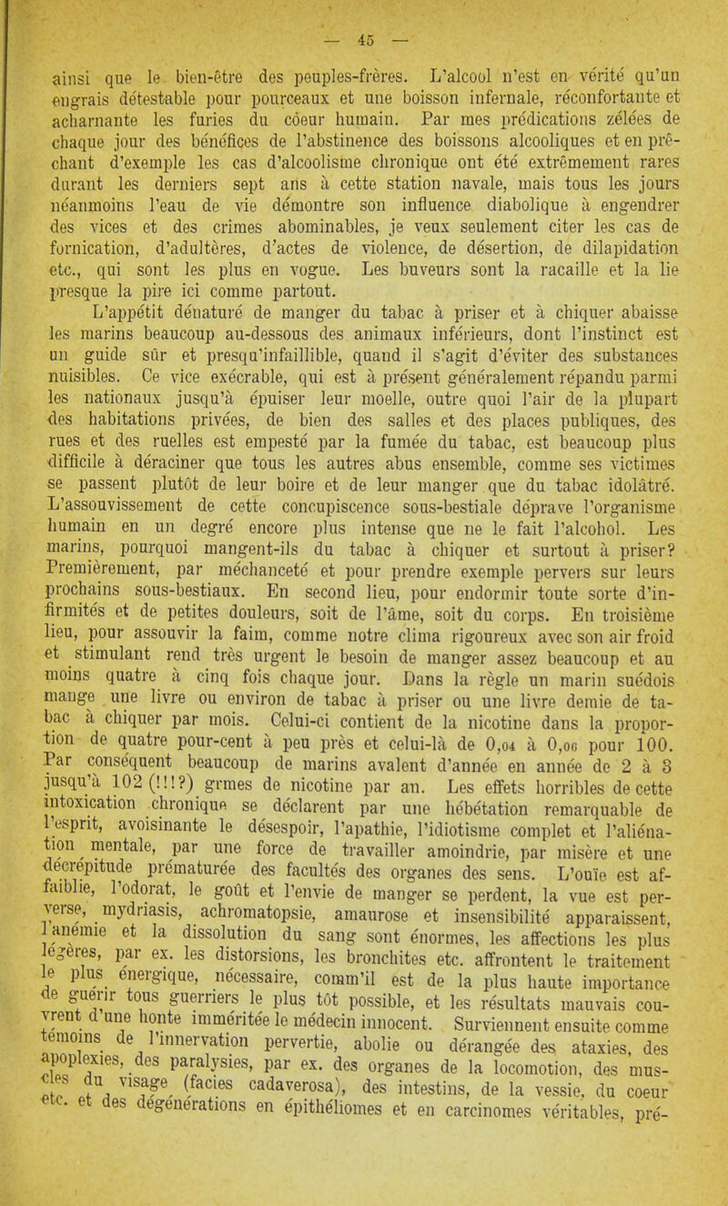 ainsi que le bien-être des peuples-frères. L'alcool n'est en vérité' qu'un engrais détestable pour pourceaux et une boisson infernale, réconfortante et acharnante les furies du coeur humain. Par mes prédications zélées de chaque jour des bénéfices de l'abstinence des boissons alcooliques et en prê- chant d'exemple les cas d'alcoolisme chronique ont été extrêmement rares durant les derniers sept ans à cette station navale, mais tous les jours néanmoins l'eau de vie démontre son influence diabolique à engendrer des vices et des crimes abominables, je veux seulement citer les cas de fornication, d'adultères, d'actes de violence, de désertion, de dilapidation etc., qui sont les plus en vogue. Les buveurs sont la racaille et la lie presque la pii'e ici comme partout. L'appétit dénaturé de manger du tabac à priser et à chiquer abaisse les marins beaucoup au-dessous des animaux inférieurs, dont l'instinct est un guide sûr et presqu'infaillible, quand il s'agit d'éviter des substances nuisibles. Ce vice exécrable, qui est à présent généralement répandu parmi les nationaux jusqu'à épuiser leur moelle, outre quoi l'air de la plupart des habitations privées, de bien des salles et des places publiques, des rues et des ruelles est empesté par la fumée du tabac, est beaucoup plus difficile à déraciner que tous les autres abus ensemble, comme ses victimes se passent plutôt de leur boire et de leur manger que du tabac idolâtré. L'assouvissement de cette concupiscence sous-bestiale déprave l'organisme liumain en un degré encore plus intense que ne le fait l'alcohol. Les marins, pourquoi mangent-ils du tabac à chiquer et surtout à priser? Premièrement, par méchanceté et pour prendre exemple pervers sur leurs prochains sous-bestiaux. En second lieu, pour endormir toute sorte d'in- firmités et de petites douleurs, soit de l'âme, soit du corps. En troisième lieu, pour assouvir la faim, comme notre clima rigoureux avec son air froid et stimulant rend très urgent le besoin de manger assez beaucoup et au moins quatre à cinq fois chaque jour. Dans la règle un marin suédois mange une livre ou environ de tabac à priser ou une livre demie de ta- bac à chiquer par mois. Celui-ci contient de la nicotine dans la propor- tion de quatre pour-cent à peu près et celui-là de 0,o4 à 0,oc pour 100. Par conséquent beaucoup de marins avalent d'année eu année de 2 à 3 jusqu'à 102 (!!!?) grmes de nicotine par an. Les effets horribles de cette intoxication chronique se déclarent par une hébétation remarquable de l'esprit, avoisinante le désespoir, l'apathie, l'idiotisme complet et l'aliéna- tion ^ mentale, par une force de travailler amoindrie, par misère et une décrépitude prématurée des facultés des organes des sens. L'ouïe est af- faiblie, l'odorat, le goût et l'envie de manger se perdent, la vue est per- verse, mydriasis, achromatopsie, amaurose et insensibilité apparaissent, anémie et la dissolution du sang sont énormes, les affections les plus egeres, par ex. les distorsions, les bronchites etc. affrontent le traitement le plus énergique, nécessaire, comm'il est de la plus haute importance de guérir tous guerriers le plus tôt possible, et les résultats mauvais cou- vrent d une honte imméritée le médecin innocent. Surviennent ensuite comme témoins de l'innervation pervertie, abolie ou dérangée des ataxies, des apoplexies, des paralysies, par ex. des organes de la locomotion, des mus- Z ^\ ''f ^ •^^^a^^'-osa), des intestins, de la vessie, du coeur «te. et des degenerations en épithéliomes et en carcinomes véritables, pré-