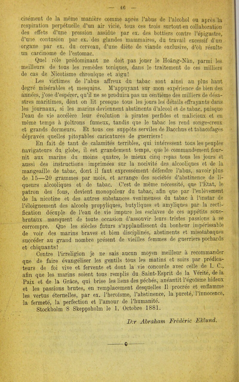 cisôment de la môme manière comme après l'abus de l'alcohol ou après la respiration perpétuelle d'un air vicié, tous ces trois surtout en collaboration des effets d'une pression assidue par ex. des bottiers contre l'épigastre, d'une contusion par ex, des glandes mammaires, du travail excessif d'un organe par ex. du cerveau, d'une diète de viande exclusive, d'où résulte un carcinome de l'estomac. Quel rôle prédominant ne doit pas jouer le Hoâng-Nàn, parmi les meilleurs de tous les remèdes toniques, dans le traitement do ces milliers de cas de Nicotismo chronique et aigu! Les victimes de l'abus affreux du tabac sont ainsi au plus haut degré misérables et mesquins. M'appuyant sur mon expérience de bien des années, j'ose d'espérer, qu'il ne se produira pas un centième des milliers de désa- stres maritimes, dont on lit presque tous les jours les détails effrayants dans les journaux, si les marins deviennent abstinents d'alcool et de tabac, puisque l'eau de vie accélère leur évolution à pirates perfides et malicieux et en même temps à poltrons fumeux, tandis que le tabac les rend songe-creux et grands dormeurs. Et tous ces suppôts serviles de Bacchus et tabacofages dépravés quelles pitoyables caricatures de guerriers! En fait de tant de calamités terribles, qui intéressent tous les peuples navigateurs du globe, il est grandement temps, que le commandement four- nit aux marins du moins quatre, le mieux cinq repas tous les jours et aussi des instructions imprimées sur la nocivité des alcooliques et de la niangeaille de tabac, dont il faut expressément défendre l'abas, savoir plus de 15—20 grammes par mois, et arrange des sociétés d'abstinence^ de li- queurs alcooliques et de tabac. C'est de même nécessité, que l'Etat, le patron des fous, devient monopoleur du tabac, afin que par l'enlèvement de la nicotine et des autres substances venimeuses du tabac à l'instar do l'éloignement des alcools propyliques, butyliques et amyliques par la recti- fication décuple de l'eau de vie impure les esclaves de ces appétits sous- brutaux manquent de toute occasion d'assouvir leurs tristes passions à se corrompre. Que les siècles futurs s'applaudissent du bonheur impérissable de voir des marins braves et bien disciplinés, abstinents et misotabaques succéder au grand nombre présent de vieilles femmes de guerriers pochards et chiquants! Contre l'irréligion je ne sais aucun moyen meilleur à recommander que de faire évangéliser les gentils tous les matins et soirs par prédica- teurs de foi vive et fervente et dont la vie concorde avec celle de I. C, afin que les marins soient tous remplis du Saint-Esprit de la Vérité, de la Paix et de la Grâce, qui brise les liens des péchés, anéantit l'égoïsme hideux et les passions brutes, en remplacement desquelles II procrée et enflamme les vertus éternelles, par ex. l'héroïsme, l'abstinence, la pureté, l'innocence, la fermeté, la perfection et l'amour de l'humanité, Stockholm 8 Skeppsholra le 1. Octobre 1881. D:r Abraham Frédéric EMund,