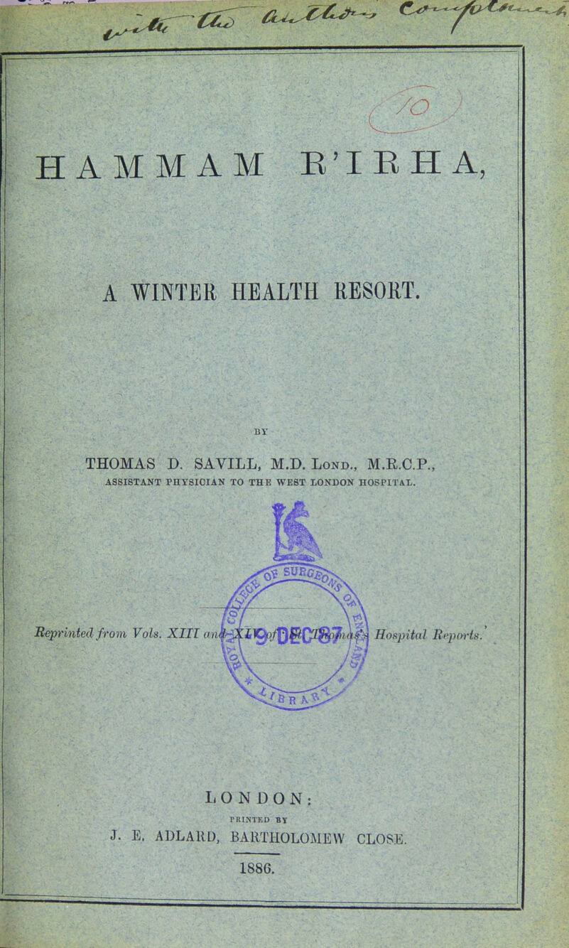 HAMMAM E'lEHA, A WINTER HEALTH RESORT. THOMAS D. SAVILL, M.D. Lond., M.E.C.P., ASSISTANT PHYSICIAN TO THE WEST LONDON HOSPITAL. Beprintecl from Vols. XIII aiv Hospital Bepm'is. LONDON: PRINTED BY J. E. ADLAllD, BARTHOLOMEW CLOSE. 1886.