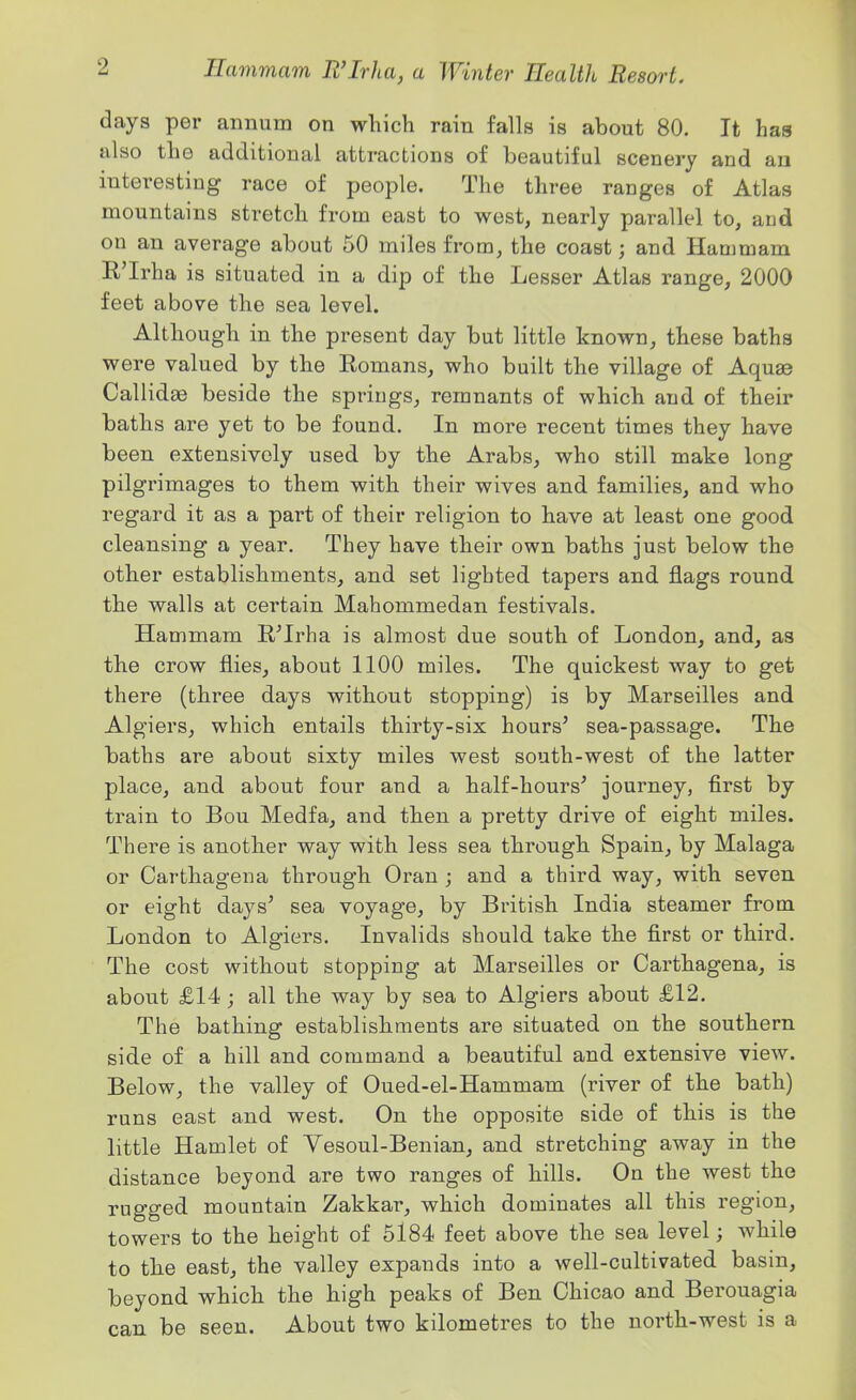 days per annum on which rain falls is about 80. It has also the additional attractions of beautiful scenery and an interesting race of people. The three ranges of Atlas mountains stretch from east to west, nearly parallel to, and on an average about 50 miles from, the coast; and Hauimam K'Irha is situated in a dip of the Lesser Atlas range, 2000 feet above the sea level. Although in the present day but little known, these baths were valued by the Romans, who built the village of Aqu^ Callidge beside the springs, remnants of which and of their baths are yet to be found. In more recent times they have been extensively used by the Arabs, who still make long pilgrimages to them with their wives and families, and who regard it as a part of their religion to have at least one good cleansing a year. They have their own baths just below the other establishments, and set lighted tapers and flags round the walls at certain Mahommedan festivals. Hammam R^Irha is almost due south of London, and, as the crow flies, about 1100 miles. The quickest way to get there (three days without stopping) is by Marseilles and Algiers, which entails thirty-six hours' sea-passage. The baths are about sixty miles west south-west of the latter place, and about four and a half-hours' journey, first by train to Bou Medfa, and then a pretty drive of eight miles. There is another way with less sea through Spain, by Malaga or Carthagena through Oran ; and a third way, with seven or eight days' sea voyage, by British India steamer from London to Algiers. Invalids should take the first or third. The cost without stopping at Marseilles or Carthagena, is about £14 ; all the way by sea to Algiers about £12. The bathing establishments are situated on the southern side of a hill and command a beautiful and extensive view. Below, the valley of Oued-el-Hammam (river of the bath) runs east and west. On the opposite side of this is the little Hamlet of Yesoul-Benian, and stretching away in the distance beyond are two ranges of hills. On the west the rugged mountain Zakkar, which dominates all this region, towers to the height of 5184 feet above the sea level; while to the east, the valley expands into a well-cultivated basin, beyond which the high peaks of Ben Ohicao and Berouagia can be seen. About two kilometres to the north-west is a