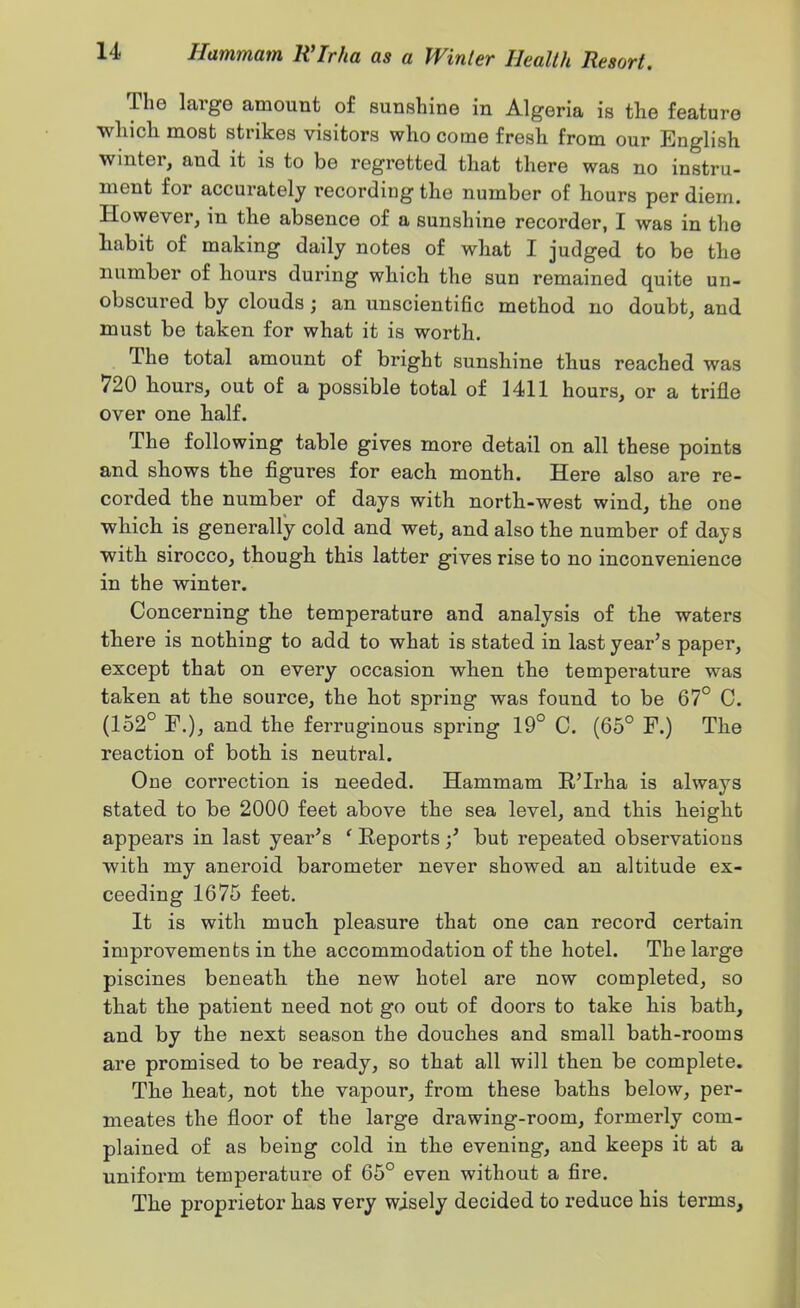 The large amount of sunshine in Algeria is the feature which most strikes visitors who come fresh from our English winter, and it is to be regretted that there was no instru- ment for accurately recording the number of hours per diem. However, in the absence of a sunshine recorder, I was in the habit of making daily notes of what I judged to be the number of hours during which the sun remained quite un- obscured by clouds; an unscientific method no doubt, and must be taken for what it is worth. The total amount of bright sunshine thus reached was 720 bours, out of a possible total of Mil hours, or a trifle over one half. The following table gives more detail on all these points and shows the figures for each month. Here also are re- corded the number of days with north-west wind, the one which is generally cold and wet, and also the number of days with sirocco, though this latter gives rise to no inconvenience in the winter. Concerning the temperature and analysis of the waters tbere is nothing to add to what is stated in last year's paper, except that on every occasion when the temperature was taken at the source, the hot spring was found to be 67° C. (152° F.), and the ferruginous spring 19° C. (65° F.) The reaction of both is neutral. One correction is needed. Hammam R'Irha is always stated to be 2000 feet above the sea level, and this beighfc appears in last year's ' Reports but repeated observations with my aneroid barometer never showed an altitude ex- ceeding 1675 feet. It is with much pleasure that one can record certain improvements in the accommodation of the hotel. The large piscines beneatb the new hotel are now completed, so that the patient need not go out of doors to take his bath, and by the next season the douches and small bath-rooms are promised to be ready, so that all will then be complete. Tbe heat, not the vapour, from these baths below, per- meates the floor of the large drawing-room, formerly com- plained of as being cold in the evening, and keeps it at a uniform temperature of 65° even without a fire. The proprietor has very wisely decided to reduce his terms.
