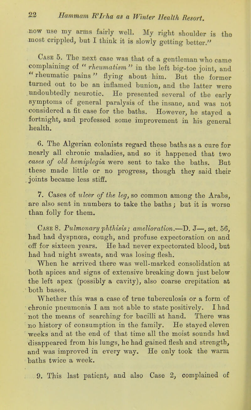now use my arms fairly well. My right shoulder is the most crippled, but I think it is slowly getting better.- Case 5. The next case was that of a gentleman who came complaining of  rheumatism  in the left big-toe joint, and rheumatic pains flying about him. But the former turned out to be an inflamed bunion, and the latter were undoubtedly neurotic. He presented several of the early symptoms of general paralysis of the insane, and was not considered a fit case for the baths. However, he stayed a fortnight, and professed some improvement in his general health. 6. The Algerian colonists regard these baths as a cure for nearly all chronic maladies, and so it happened that two cases of old hemiplegia were sent to take the baths. But these made little or no progress, though they said their joints became less stiff. 7. Cases of ulcer of the leg, so common among the Arabs, are also sent in numbers to take the baths; but it is worse than folly for them. Case 8. Pulmonary phthisis; amelioration.—D. J—, get. 56, had had dyspnoea, cough, and profuse expectoration on and off for sixteen years. He had never expectorated blood, but had had night sweats, and was losing flesh. When he arrived there was well-marked consolidation at both apices and signs of extensive breaking down just below the left apex (possibly a cavity), also coarse crepitation at both bases. Whether this was a case of true tuberculosis or a form of chronic pneumonia I am not able to state positively. I had not the means of searching for bacilli at hand. There was no history of consumption in the family. He stayed eleven weeks and at the end of that time all the moist sounds had disappeared from his lungs, he had gained flesh and strength, and was improved in every way. He only took the warm baths twice a week.
