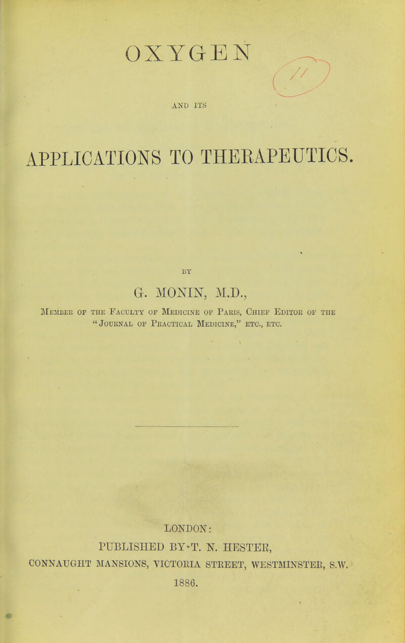 OXYGEN AND ITS APPLICATIONS TO THERAPEUTICS. BY a. MONIN, M.D., Memueu of the Faculty op Medicine op Paius, Chief Editor of the Journal op Practical Medicine, etc., etc. LONDON: PUBLISHED BY-T. N. HESTEE, CONNAUGHT MANSIONS, VICTOEIA STREET, WESTMINSTER, S.W. 1886.