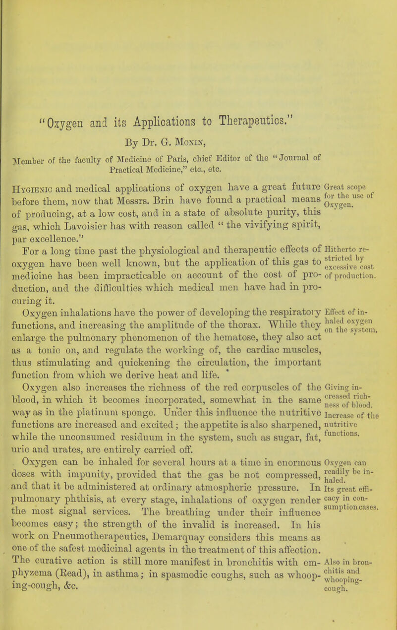 ^'Osygen and its Applications to Therapeutics. By Dr. G. Monin, Member of the faculty of Medicine of Paris, chief Editor of the Journal of Practical Medicine, etc., etc. Hygienic and medical applications of oxygen have a great future Great scope before them, now that Messrs. Brin have found a practical means o^'^.g^g^ °^ of producing, at a low cost, and in a state of absolute purity, this o-as, which Lavoisier has with reason called  the vivifying spirit, par excellence. For a long time past the physiological and therapeutic effects of Hitherto re- oxygen have been well known, but the application of this gas to f/cessh-e'cost medicine has been impracticable on account of the cost of pro- of production, duction, and the difficulties which medical men have had in pro- curing it. Oxygen inhalations have the power of developing the respiratory Effect of in- functions, and increasing the amplitude of the thorax. While they oQ'tj|e°s^pfg„ enlarge the pulmonary phenomenon of the hematose, they also act as a tonic on, and regulate the working of, the cardiac muscles, thus stimulating and quickening the circulation, the important function from which we derive heat and life. Oxygen also increases the richness of the red corpuscles of the Giving; in- blood, in which it becomes incorporated, somewhat in the same ncgg^of JjIq^j way as in the platinum sponge. Under this influence the nutritive increase of the functions are increased and excited; the appetite is also sharpened, nutritive while the unconsumed residuum in the system, such as sugar, fat, uric and urates, are entirely carried off. Oxygen can be inhaled for several hours at a time in enormous Oxygen can doses with impunity, provided that the gas be not compressed, ^a^d ^ and that it be administered at ordinary atmospheric pressure. In its great effi- pulmonary phthisis, at every stage, inhalations of oxygen render '=*<^y the most signal services. The breathing under their influence ^^^^P*''^^'^^^^- becomes easy; the strength of the invalid is increased. In his work on Pneumotherapeutics, Demarquay considers this means as one of the safest medicinal agents in the treatment of this affection. The curative action is still more manifest in bronchitis with era- Also in bron- phyzema (Read), in asthma; in spasmodic coughs, such as whoop- ^^Vjoo^n'^ ing-cough, &c. cou°gh!'^