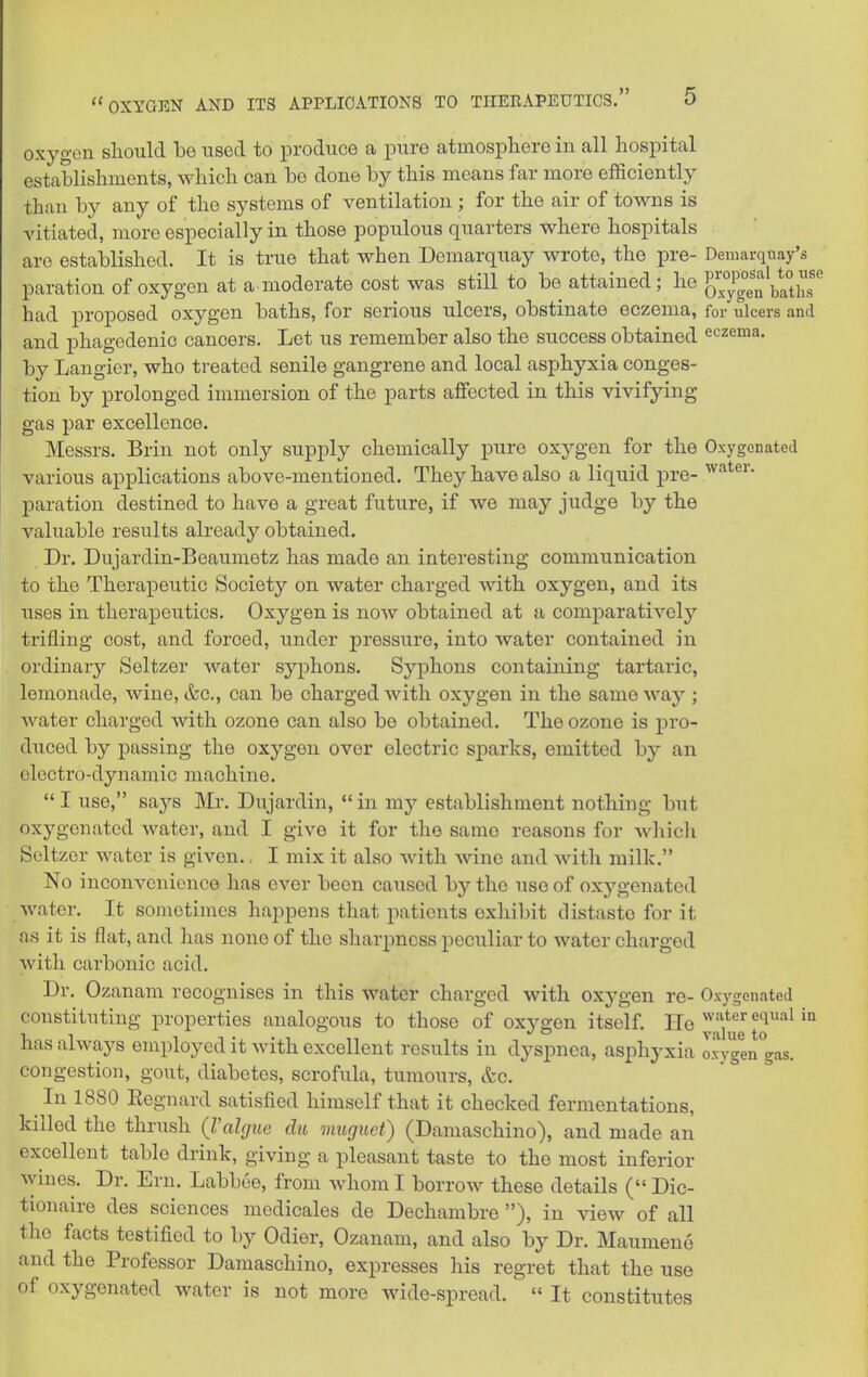 oxygen sliould be itsecl to produce a pure atmosphere in all hospital establishments, which can be done by this means far more efficiently than by any of the systems of ventilation ; for the air of towns is vitiated, more especially in those populous quarters where hospitals are established. It is true that when Demarquay wrote, the pre- Demarqnay's paration of oxygen at a moderate cost was still to be attained; lie g^^jlgg^ blths^ had proposed oxygen baths, for serious ulcers, obstinate eczema, for ulcers and and phagedenic cancers. Let us remember also the success obtained eczema, by Langier, who treated senile gangrene and local asphyxia conges- tion by prolonged immersion of the parts affected in this vivifying gas par excellence. Messrs. Brin not only supply chemically pure oxj^-gen for the Oxygenated various applications above-mentioned. They have also a liquid pre- paration destined to have a great future, if we may judge by the valuable results already obtained. Dr. Dujardin-Beaumetz has made an interesting communication to the Therapeutic Society on water charged with oxygen, and its uses in therapeutics. Oxygen is now obtained at a comparativel}^ trifling cost, and forced, under pressure, into water contained in ordinary Seltzer water syphons. Syphons containing tartaric, lemonade, wine, &c., can be charged with oxygen in the same way ; water charged with ozone can also be obtained. The ozone is pro- duced by passing the oxygen over electric sparks, emitted by an electro-dynamic machine.  I use, says Mr. Dujardin,  in my establishment nothing but oxygenated water, and I give it for the same reasons for which Seltzer water is given.. I mix it also with wine and with milk. No inconvenience has ever been caused by the use of oxygenated water. It sometimes happens that patients exhibit distaste for it as it is flat, and has none of the sharpness peculiar to water charged with carbonic acid. Dr. Ozanam recognises in this water charged with oxygen re- Oxygenated constituting properties analogous to those of oxygen itself. lie ^'^'''^'° as always employed it with excellent results in dyspnea, asphyxia oxygen gas. congestion, gout, diabetes, scrofula, tumours, &c. In 1880 Eegnard satisfied himself that it checked fermentations, killed the thrush {Valgue da viuguet) (Damaschino), and made an excellent table drink, giving a pleasant taste to the most inferior wines. Dr. Ern. Labbee, from whom I borrow these details ( Dic- tionaire des sciences medicales de Dechambre ), in view of all the facts testified to by Odier, Ozanam, and also by Dr. Maumene and the Professor Damaschino, expresses his regret that the use of oxygenated water is not more wide-spread.  It constitutes