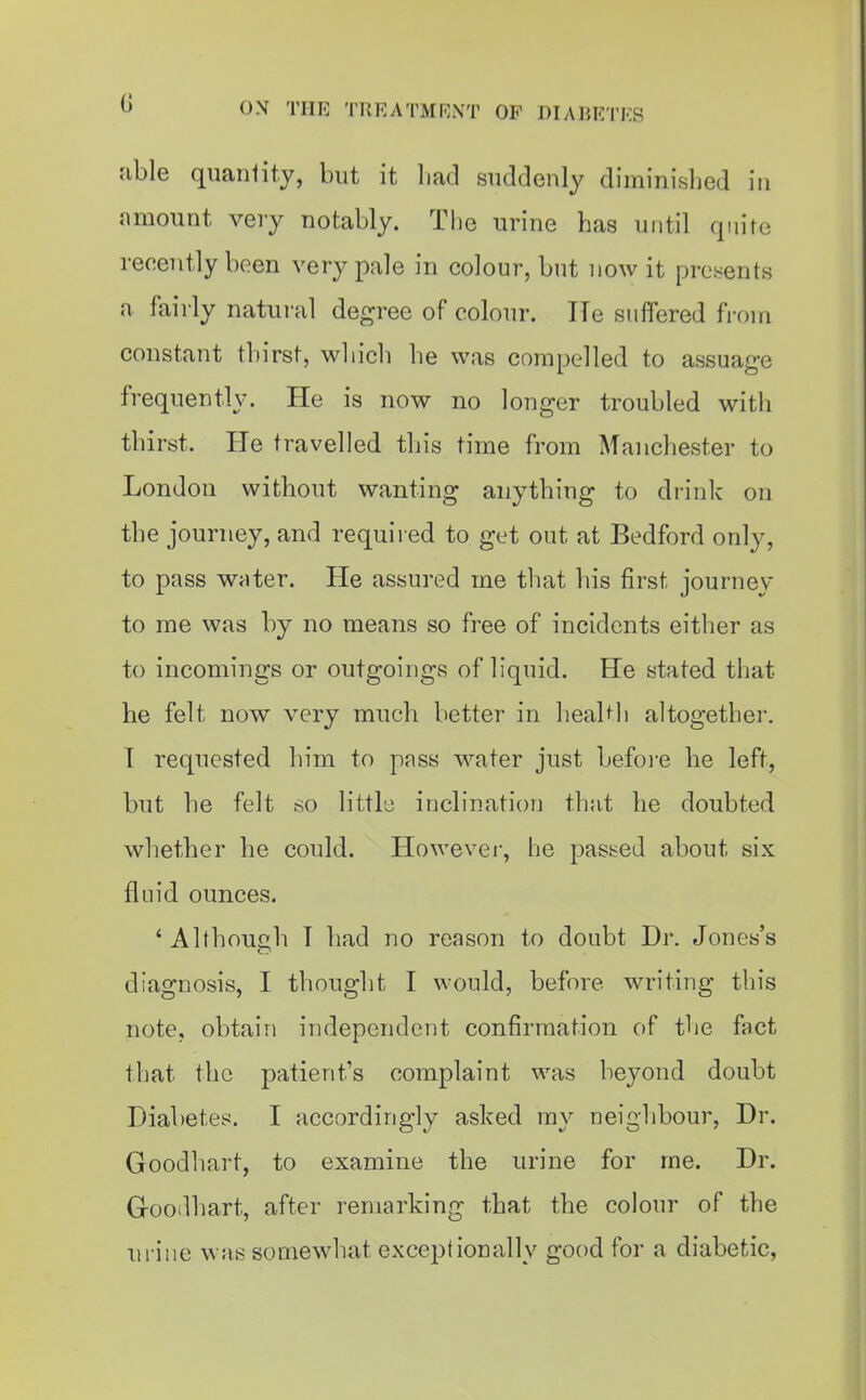 b 0\ TITE TREATMRNT OP DIABETES able quantity, but it liacl suddenly diminished in amount very notably. The urine has until quire recently been very pale in colour, but now it presents a fairly natural degree of colour. He suffered fi-om constant thirst, which he was compelled to assuage frequently. He is now no longer troubled with thirst. He travelled this time from Manchester to London without wanting anything to drink on the journey, and required to get out at Bedford only, to pass Writer. He assured me that his first journey to me was by no means so free of incidents either as to incomings or outgoings of liquid. He stated that he felt now very much better in health altogether. T requested him to pass water just befoi-e he left, but he felt so little inclination that he doubted whether he could. Howevei*, he passed about six fluid ounces. 'Although T had no reason to doubt Dr. Jones's diagnosis, I thought I would, before writing this note, obtain independent confirmation of the fact that the patient's complaint was beyond doubt Diabetes. I accordingly asked my neighbour. Dr. Goodhart, to examine the urine for me. Dr. Groodhart, after remarking that the colour of the urine was somewhat excej^t ion ally good for a diabetic,