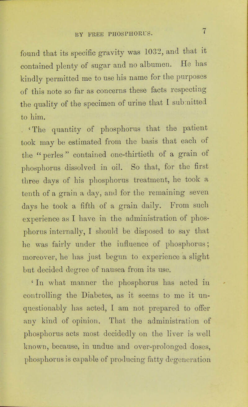 found that its specific gravity was 1032, and that it contained plenty of sugar and no albumen. He has kindly permitted me to use his name for the purposes of this note so far as concerns these facts respecting the quality of the specimen of urine that I sub nitted to him. . 'The quantity of phosphorus that the patient took may be estimated from the basis that each of the perles  contained one-thirtieth of a grain of phosphorus dissolved in oil. So that, for the first three days of his phosphorus treatment, he took a tenth of a grain a day, and for the remaining seven days he took a fifth of a grain daily. From such experience as I have in the administration of phos- phorus internally, I should be disposed to say that he was fairly under the influence of phosphorus; moreover, he has just begun to experience a slight but decided degree of nausea from its use. ' In what manner the phosphorus has acted iii controlling the Diabetes, as it seems to me it un- questionably has acted, I am not prepared to offer any kind of opinion. That the administration of phosphorus acts most decidedly on the liver is well known, because, in undue and over-prolonged doses, phosphorus is capable of producing fiitty degeneration