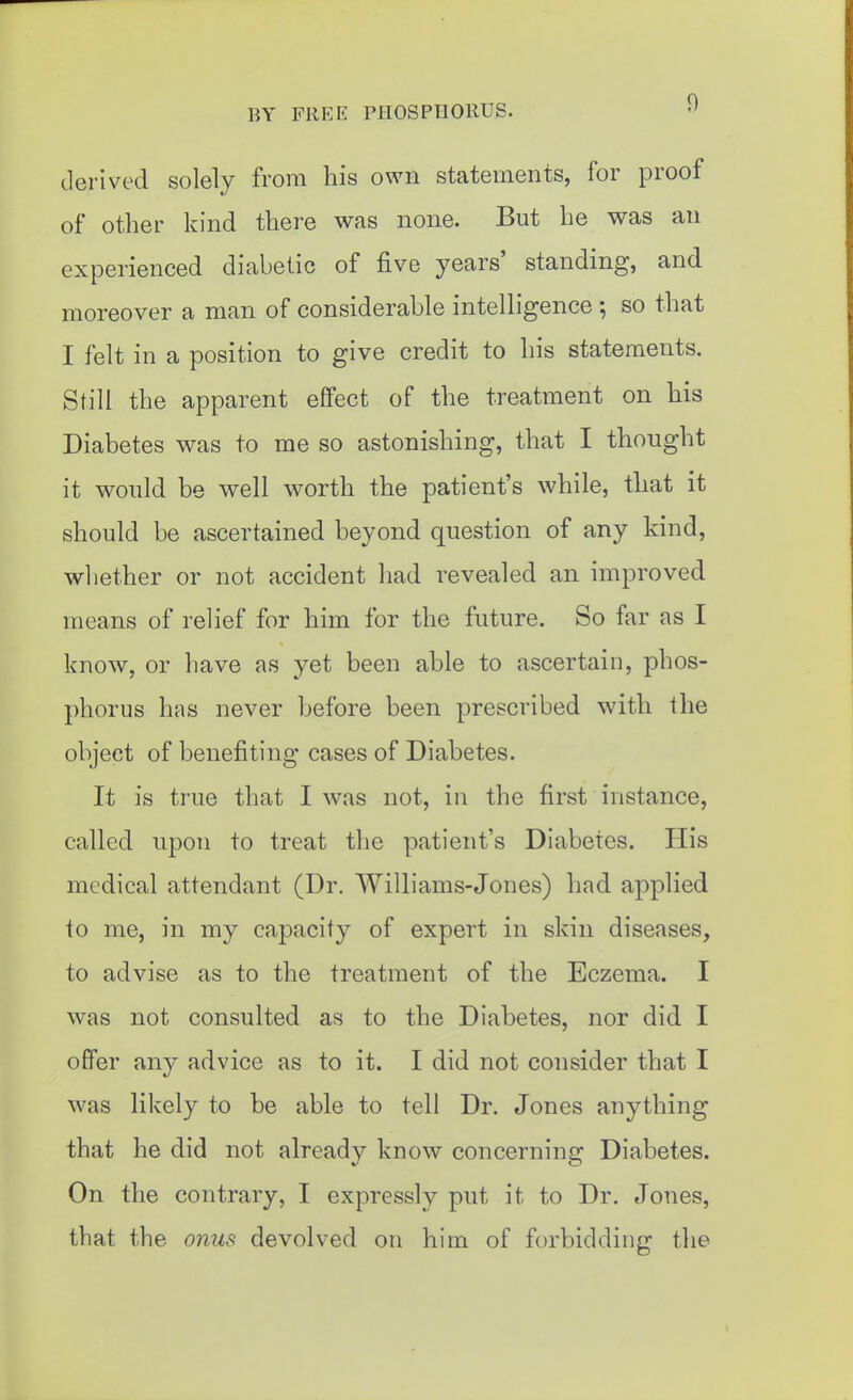 derived solely from his own statements, for proof of other kind there was none. But he was an experienced diabetic of five years' standing, and moreover a man of considerable intelligence ; so that I felt in a position to give credit to his statements. Still the apparent effect of the treatment on his Diabetes was to me so astonishing, that I thought it would be well worth the patient's while, that it should be ascertained beyond question of any kind, whether or not accident had revealed an improved means of relief for him for the future. So far as I know, or have as yet been able to ascertain, phos- phorus has never before been prescribed with the object of benefiting cases of Diabetes. It is true that I was not, in the first instance, called upon to treat the patient's Diabetes. His medical attendant (Dr. Williams-Jones) had applied to me, in my capacity of expert in skin diseases, to advise as to the treatment of the Eczema. I was not consulted as to the Diabetes, nor did I offer any advice as to it. I did not consider that I was likely to be able to tell Dr. Jones anything that he did not already know concerning Diabetes. On the contrary, I expressly put it to Dr. Jones, that the onus devolved on him of forbidding the
