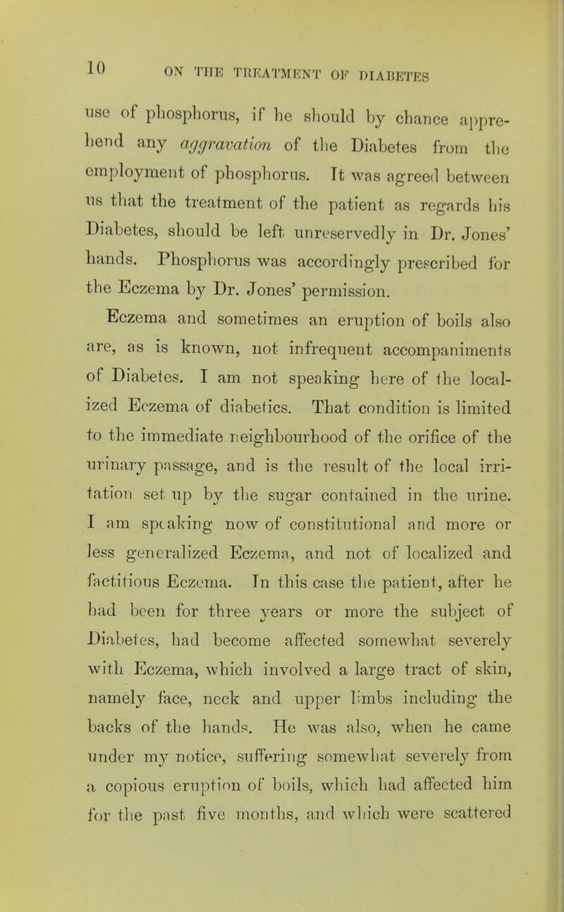 i^yf ON 'I'lIE TliEATMENT OF DIABETES use of phosphorus, if he should by chance appre- hend any aggravation of tlie Diabetes from tlie employment of phosphorus. It was agreed between us that the treatment of the patient as regards his Diabetes, should be left unreservedly in Dr. Jones' hands. Phosphorus was accordingly prescribed lor the Eczema by Dr. Jones' permission. Eczema and sometimes an eruption of boils also are, as is known, not infrequent accompaniments of Diabetes. I am not speaking here of the local- ized Eczema of diabetics. That condition is limited to the immediate neighbourhood of the orifice of the urinary pnssage, and is the result of the local irri- tation set up by the sugar contained in the urine. I am speaking now of constitutional and more or less generalized Eczema, and not of locah'zed and factitious Eczema. In this case tlie patient, after he had been for three years or more the subject of Diabetes, had become affected somewhat severely with Eczema, which involved a large tract of skin, namely face, neck and upper limbs including the backs of the hand??. He was also, when he came under my notice, suffering somewhat severely from a copious eruption of boils, which had affected him for the past five months, and which were scattered
