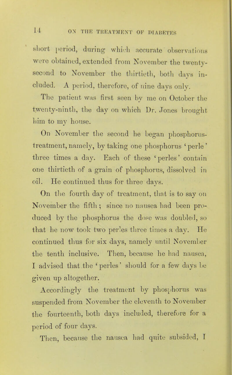 i-l ON Tin-; T1{KATMI-;\T OF DrAHKTES sliort [leriod, during whi^-li accurate observations were obtained, extended from November the twenty- second to November the tliirtietli, both days in- cluded. A period, therefore, of nine days only. Tlie patient was first seen by me on October the twenty-ninth, the day on which Dr. Jones brought him to my house. On November the second he began phosphorus- treatment, namely, by taking one phosphorus ' perle' three times a day. Each of these 'perles' contain one thirtieth of a grain of phosphorus, dissolved in oil. He continued thus for three days. On the fourth day of treatment, that is to say on November the fifth ; since no nausea had been pro- duced by the phosphorus the dof-e was doubled, so that he now took two perles three times a day. He continued thus for six days, namely until November the tenth inclusive. Then, because he had nausea, I advised that the 'perles' should for a few days be given up altogether. Accordingly the treatment by plios[)horus was suspended from November the eleventh to November the fourteenth, both days included, therefore for a period of four days. Then, because the nausea had quite subsided, I