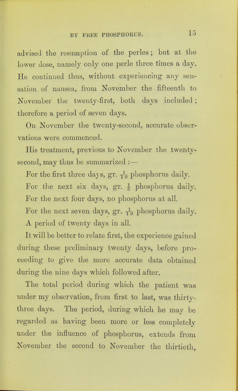 advised the resumption of the perles ; but at the lower dose, namely only one perle three times a day. He continued thus, without experiencing any sen- sation of nausea, from November the fifteenth to November the twenty-first, both days included ; therefore a period of seven days. On November the twenty-second, accurate obser- vations were commenced. His treatment, previous to November the twenty- second, may thus be summarized :— For the first three days, gr. -f^ phosphorus daily. For the next six days, gr. -J- phosphorus daily. For the next four days, no phosphorus at all. For the next seven days, gr. phosphorus daily. A period of twenty days in all. It will be better to relate first, the experience gained dui'ing these preliminary twenty days, before pro- ceeding to give the more accurate data obtained during the nine days which followed after. The total period during which the patient was under my observation, from first to last, was thirty- three days. The period, during which he may be regarded as having been more or less completely under the influence of phosphorus, extends from November the second to November the thirtieth,