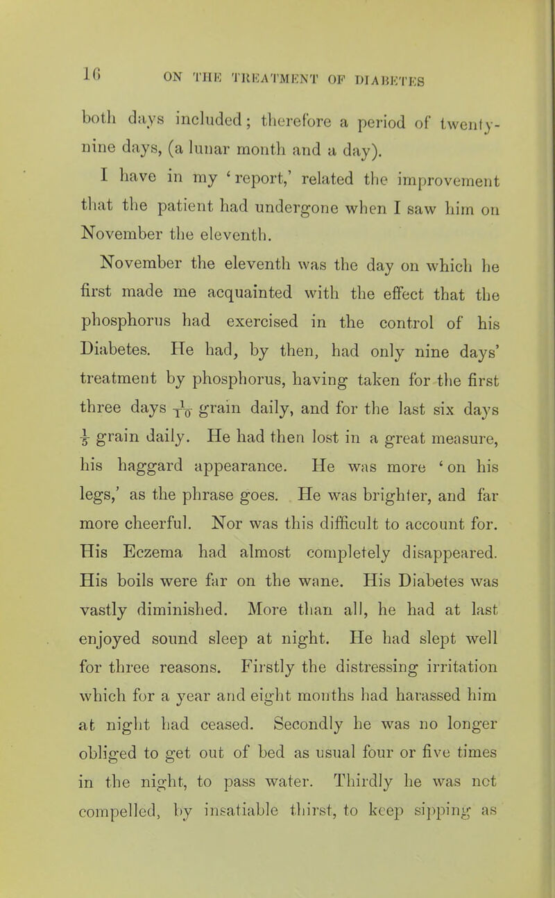 both days included; therefore a period of twenty- nine days, (a lunar month and a day). I have in my 'report,' related tlie improvement that the patient had undergone v^^hen I saw him on November the eleventh. November the eleventh was the day on which he first made me acquainted with the effect that the phosphorus had exercised in the control of his Diabetes. He had, by then, had only nine days' treatment by phosphorus, having taken for the first three days y^-g- grain daily, and for the last six days \ grain daily. He had then lost in a great measure, his haggard appearance. He was more ' on his legs,' as the phrase goes. He was brighter, and far more cheerful. Nor was this difficult to account for. His Eczema had almost completely disappeared. His boils were far on the wane. His Diabetes was vastly diminished. More than all, he had at last enjoyed sound sleep at night. He had slept well for three reasons. Fii'stly the distressing irritation which for a year and eight months had harassed him at night had ceased. Secondly he was no longer obliged to get out of bed as usual four or five times in the night, to pass water. Thirdly he was not compelled, by insatiable thii'st, to keep si})ping as