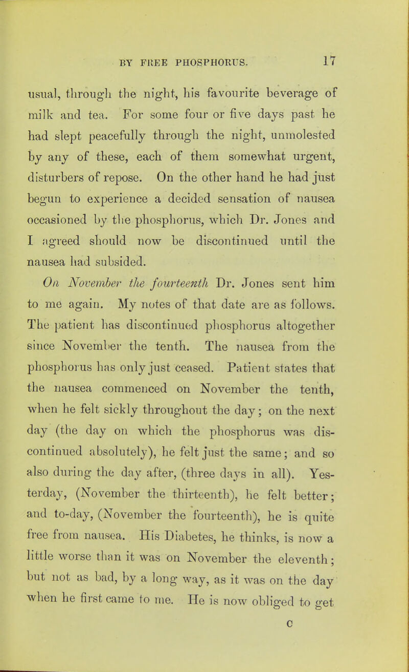 usual, through the night, his favourite beverage of milk and tea. For some four or five days past he had slept peacefully through the night, unmolested by any of these, each of them somewhat urgent, disturbers of repose. On the other hand he had just begun to experience a decided sensation of nausea occasioned by the phosphorus, which Dr. Jones and I agreed should now be discontinued until the nausea had subsided. Oil November the fourteenth Dr. Jones sent him to me again. My notes of that date are as ibllows. The patient has discontinued phosphorus altogether since November the tenth. The nausea from the phosphorus has only just ceased. Patient states that the nausea commenced on November the tenth, when he felt sickly throughout the day; on the next day (the day on which the phosphorus was dis- continued absolutely), he felt just the same; and so also during the day after, (three days in all). Yes- terday, (November the thirteenth), he felt better; and to-day, (November the fourteenth), he is quite free from nausea. His Diabetes, he thinks, is now a little worse than it was on November the eleventh; but not as bad, by a long way, as it was on the day when he first came to ine. He is now obliged to get c