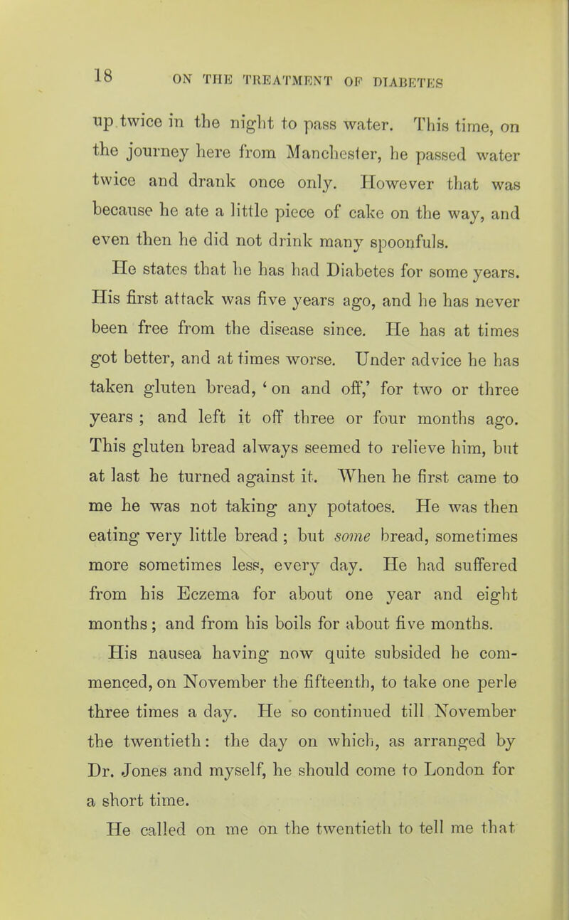 up twice in the night to pass water. This time, on the journey here from Manchester, he passed water twice and drank once only. However that was because he ate a little piece of cake on the way, and even then he did not drink many spoonfuls. He states that he has had Diabetes for some years. His first attack was five years ago, and he has never been free from the disease since. He has at times got better, and at times worse. Under advice he has taken gluten bread, ' on and off,' for two or three years ; and left it off three or four months ago. This gluten bread always seemed to relieve him, but at last he turned against it. When he first came to me he was not taking any potatoes. He was then eating very little bread ; but some bread, sometimes more sometimes less, every day. He had suffered from his Eczema for about one year and eight months; and from his boils for about five months. His nausea having now quite subsided he com- menced, on November the fifteenth, to take one perle three times a day. He so continued till November the twentieth: the day on which, as arranged by Dr. Jones and myself, he should come to London for a short time. He called on me on the twentietli to tell me that
