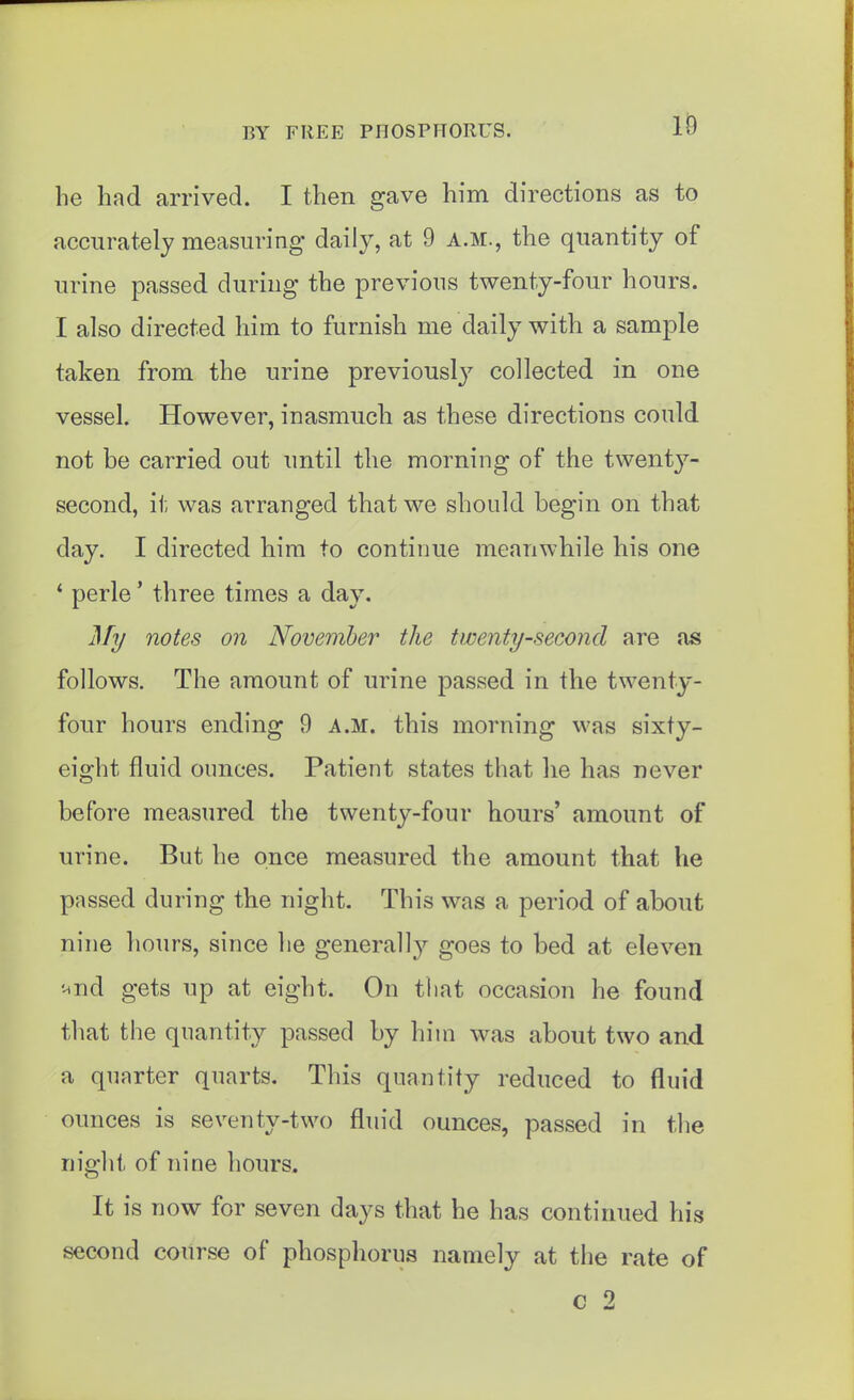 he had arrived. I then gave him directions as to accurately measuring daily, at 9 a.m., the quantity of urine passed during the previous twenty-four hours. I also directed him to furnish me daily with a sample taken from the urine previousl}^ collected in one vessel. However, inasmuch as these directions could not be carried out until the morning of the twenty- second, it was arranged that we should begin on that day. I directed him to continue meanwhile his one * perle' three times a day. My notes on November the twenty-second are .as follows. The amount of urine passed in the twenty- four hours ending 9 a.m. this morning was sixty- eight fluid ounces. Patient states that he has never before measured the twenty-four hours' amount of urine. But he once measured the amount that he passed during the night. This was a period of about nine hours, since he generally goes to bed at eleven '-tnd gets up at eight. On that occasion he found that the quantity passed by him was about two and a quarter quarts. This quantity reduced to fluid ounces is seventy-two fluid ounces, passed in tlie night of nine hours. It is now for seven days that he has continued his second course of phosphorus namely at the rate of c 2