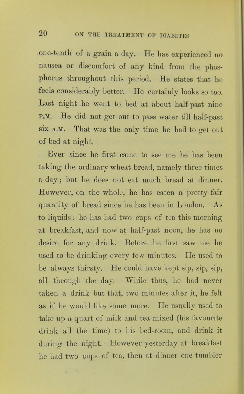 oue-tentli of a grain a day. He lias experienced no nausea or discomfort of any kind from the phos- phorus throughout this period. He states that he feels considerably better. He certainly looks so too. Last night he went to bed at about half-past nine P.M. He did not get out to pass water till half-past six A.M. That was the only time he had to get out of bed at night. Ever since he first came to see me he has been taking the ordinary wheat bread, namely three times a day; but he does not eat much bread at dinner. However, on the whole, he has eaten a pretty fair quantity of bread since he has been in London. As to liquids : he has had two cups of tea this morning at breakfast, and now at half-past noon, he has no desire for any drink. Before he first saw me he used to be drinking every few minutes. He used to be always thirsty. He could have kept sip, sip, sip, all through the day. While thus, he had never taken a drink but that, two minutes after it, he felt as if he would like some more. He usually used to take up a quart of milk and tea mixed (his favourite drink all the time) to his bed-room, and drink it during the night. However yesterday at breakfast he had two cups of tea, then at dinner one tumbler