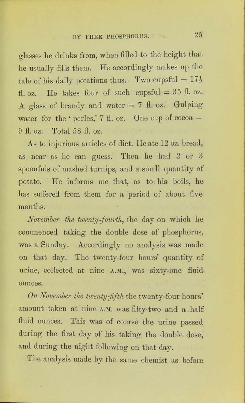 glasses he drinks from, when filled to the height that he usually fills them. He accordingly makes up the tale of his daily potations thus. Two cupsful = 17^ fl. oz. He takes four of such cupsful = 35 fl. oz. A glass of brandy and water = 7 fl. oz. G-ulping water for the ' paries,' 7 fl. oz. One cup of cocoa = 9 fl. oz. Total 58 fl. oz. As to injurious articles of diet. He ate 12 oz. bread, as near as he can guess. Then he had 2 or 3 spoonfuls of mashed turnips, and a small quantity of potato. He informs me that, as to his boils, he^ has suffered from them for a period of about five months. November the twenty-fourth^ the day on which he commenced taking the double dose of phosphorus, was a Sunday. Accordingly no analysis was made on that day. The twenty-four hours' quantity of urine, collected at nine a.m., was sixty-one fluid, ounces. On November the twenty-fifth the twenty-four hours' amount taken at nine a.m. was fifty-two and a .half fluid ounces. This was of course the urine passed during the first day of his taking the double dose, and during the night following on that day. The analysis made by the same chemist as before
