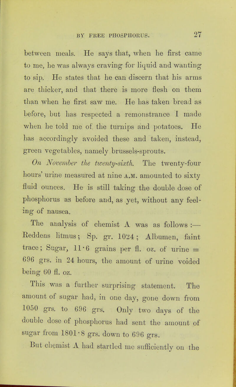 between meals. He says that, when he first came to me, he was always craving for liquid and wanting to sip. He states that he can discern that his arms are thicker, and that there is more flesh on them than when he first saw me. He has taken bread as before, but has respected a remonstrance I made when he told me of. the turnips and potatoes. He has accordingly avoided these and taken, instead, green vegetables, namely brussels-sprouts. On November the twenty-sixth. The twenty-four hours' urine measured at nine a.m. amounted to sixty fluid ounces. He is still taking the double dose of phosphorus as before and, as yet, without any feel- ing of nausea. The analysis of chemist A was as follows :— Reddens litmus; Sp. gr. 1024; Albumen, faint trace; Sugar, 11-6 grains per fl. oz. of urine = 696 grs. in 24 hours, the amount of urine voided being GO fl. oz. This was a further surprising statement. The amount of sugar had, in one day, gone down from 1050 grs. to 696 grs. Only two days of the double dose of phosphorus had sent the amount of sugar from 1801-8 grs. down to 696 grs. But chemist A had startled me sufficiently on the