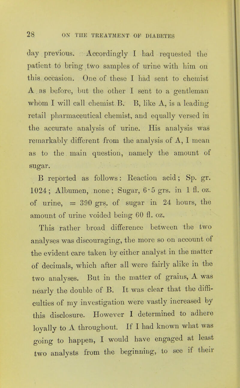 clay previous. Accordingly I bad requested tlie patient to bring- two samples of urine witb liim on tbis occasion. One of tbese I bad sent to chemist A as before, but the other I sent to a gentleman whom I will call chemist B. B, like A, is a leading retail pbarmaceutical chemist, and equally versed in the accurate analysis of urine. His analysis was remarkably different from the analysis of A, I mean as to the main question, namely the amount of sugar. B reported as follows: Reaction acid; Sp. gr. 1024; Albumen, none; Sugar, 6*5 grs. in 1 fl. oz. of urine, = 390 grs. of sugar in 24 hours, the amount of urine voided being 60 fl. oz. This rather broad difference between tbe two analyses was discouraging, the more so on account of the evident care taken by either analyst in the matter of decimals, which after all were fairly alike in the two analyses. But in the matter of grains, A was nearly the double of B. It was clear that the diffi- culties of my investigation were vastly increased by this disclosure. However I determined to adhere loyally to A throughout. U I had known what was going to happen, I would have engaged at least two analysts from the beginning, to see if their