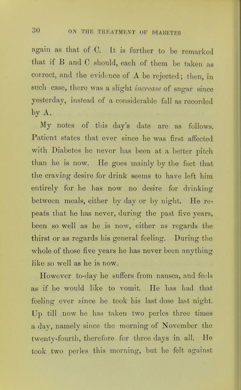 again as that of C. It is further to be remarked that if B and C should, each of them be taken as correct, and the evidence of A be rejected; then, in such case, there was a sHght increase of sugar since yesterday, instead of a considerable fall as recorded by A. My notes of this day's date are as follows. Patient states that ever since he was first affected with Diabetes he never has been at a better pitch than he is now. He goes mainly by the fact that the craving desire for drink seems to have left him entirely for he has now no desire for drinking between meals, either by day or by niglit. He re- peats that he has never, during the past five years, been so well as he is now, either as regards the thirst or as regards his general feeling. During the whole of those five years he has never been anything like so well as he is now. However to-day he suffers from nausea, and feels as if he would like to vomit. He has had that feeling ever since he took his last dose last night. Up till now he has taken two perles three times a day, namely since the morning of November the twenty-fourth, therefore for three days in all. He took two pei'les this morning, but he felt against